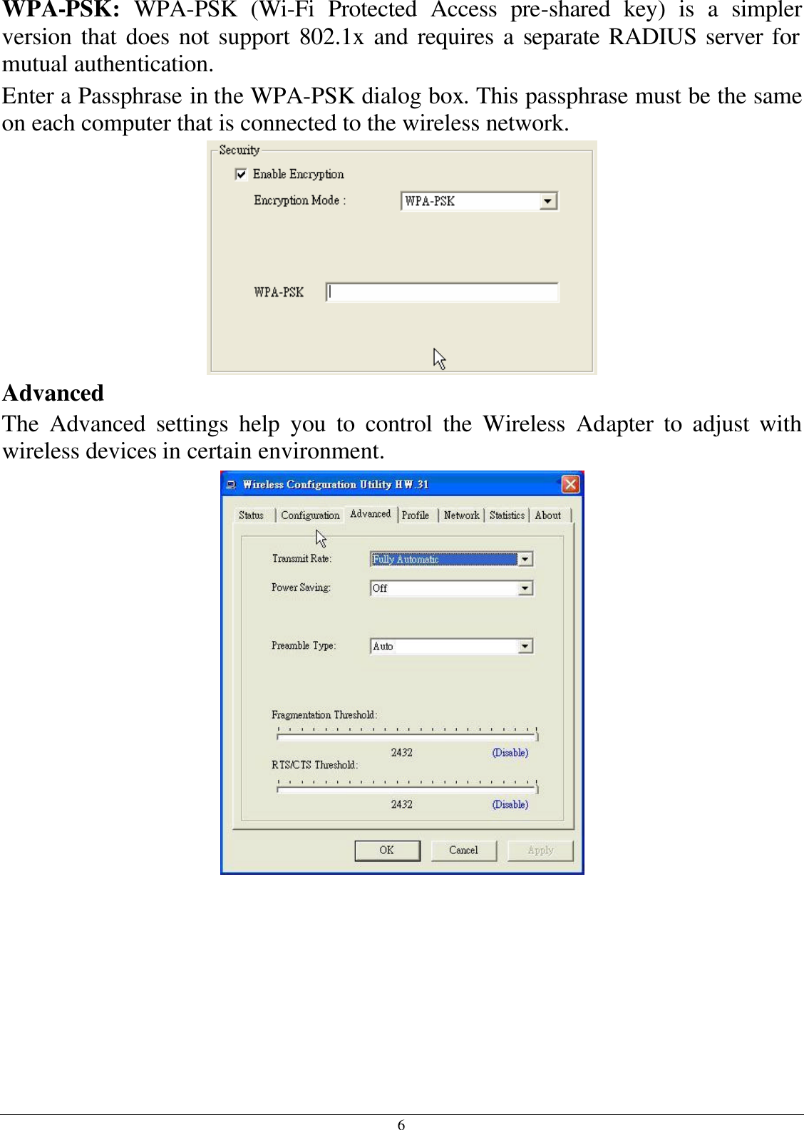 6 WPA-PSK:  WPA-PSK (Wi-Fi Protected Access pre-shared key) is a simpler version that does not support 802.1x and requires a separate RADIUS server for mutual authentication. Enter a Passphrase in the WPA-PSK dialog box. This passphrase must be the same on each computer that is connected to the wireless network.  Advanced The Advanced settings help you to control the Wireless Adapter to adjust with wireless devices in certain environment.  