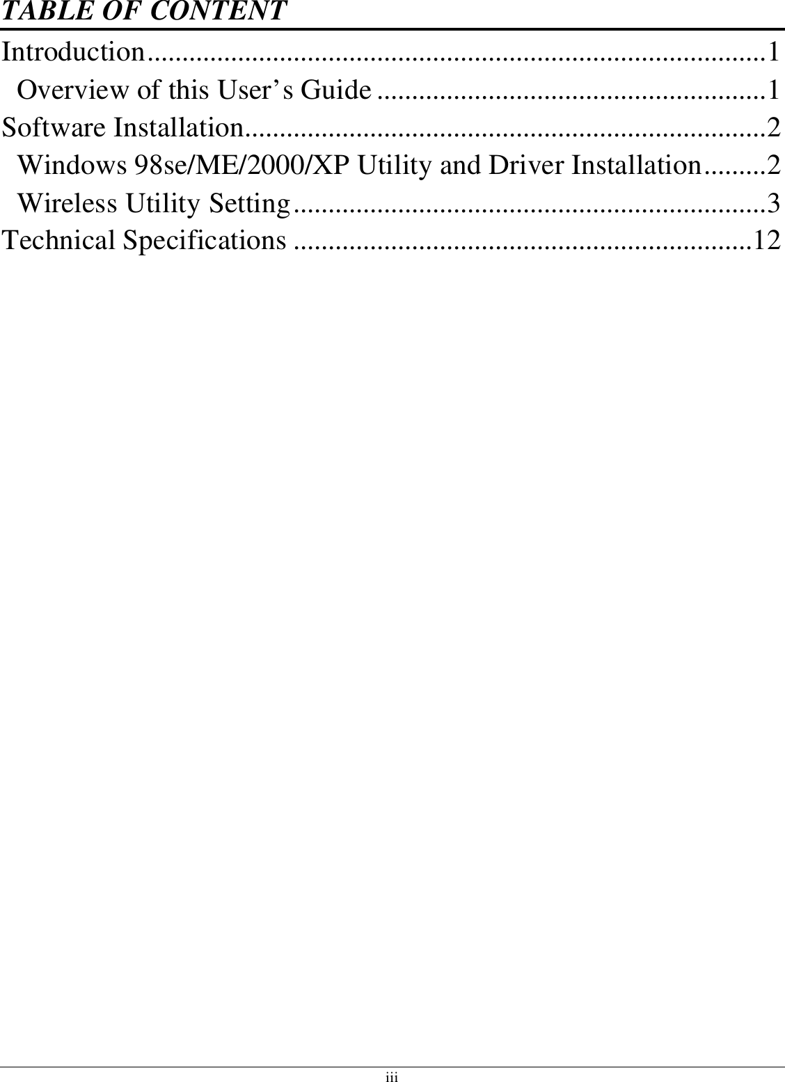 iii TABLE OF CONTENT Introduction.........................................................................................1 Overview of this User’s Guide ........................................................1 Software Installation...........................................................................2 Windows 98se/ME/2000/XP Utility and Driver Installation.........2 Wireless Utility Setting....................................................................3 Technical Specifications ..................................................................12  