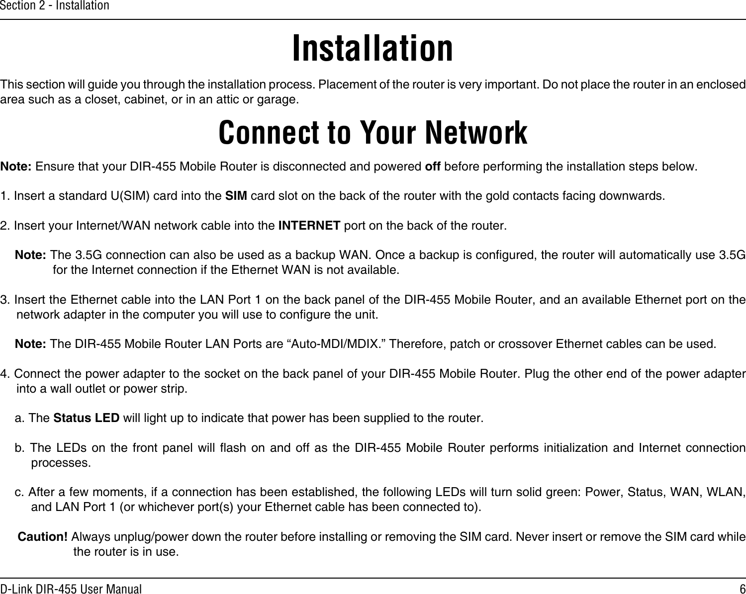 6D-Link DIR-455 User ManualSection 2 - InstallationConnect to Your NetworkInstallationThis section will guide you through the installation process. Placement of the router is very important. Do not place the router in an enclosed area such as a closet, cabinet, or in an attic or garage.Note: Ensure that your DIR-455 Mobile Router is disconnected and powered off before performing the installation steps below.1. Insert a standard U(SIM) card into the SIM card slot on the back of the router with the gold contacts facing downwards.2. Insert your Internet/WAN network cable into the INTERNET port on the back of the router.Note: The 3.5G connection can also be used as a backup WAN. Once a backup is congured, the router will automatically use 3.5G for the Internet connection if the Ethernet WAN is not available.3. Insert the Ethernet cable into the LAN Port 1 on the back panel of the DIR-455 Mobile Router, and an available Ethernet port on the network adapter in the computer you will use to congure the unit.Note: The DIR-455 Mobile Router LAN Ports are “Auto-MDI/MDIX.” Therefore, patch or crossover Ethernet cables can be used.4. Connect the power adapter to the socket on the back panel of your DIR-455 Mobile Router. Plug the other end of the power adapter into a wall outlet or power strip.a. The Status LED will light up to indicate that power has been supplied to the router.b. The LEDs on  the front  panel will  ash on  and off  as the  DIR-455 Mobile  Router performs  initialization  and  Internet  connection processes.c. After a few moments, if a connection has been established, the following LEDs will turn solid green: Power, Status, WAN, WLAN, and LAN Port 1 (or whichever port(s) your Ethernet cable has been connected to).Caution! Always unplug/power down the router before installing or removing the SIM card. Never insert or remove the SIM card while the router is in use.
