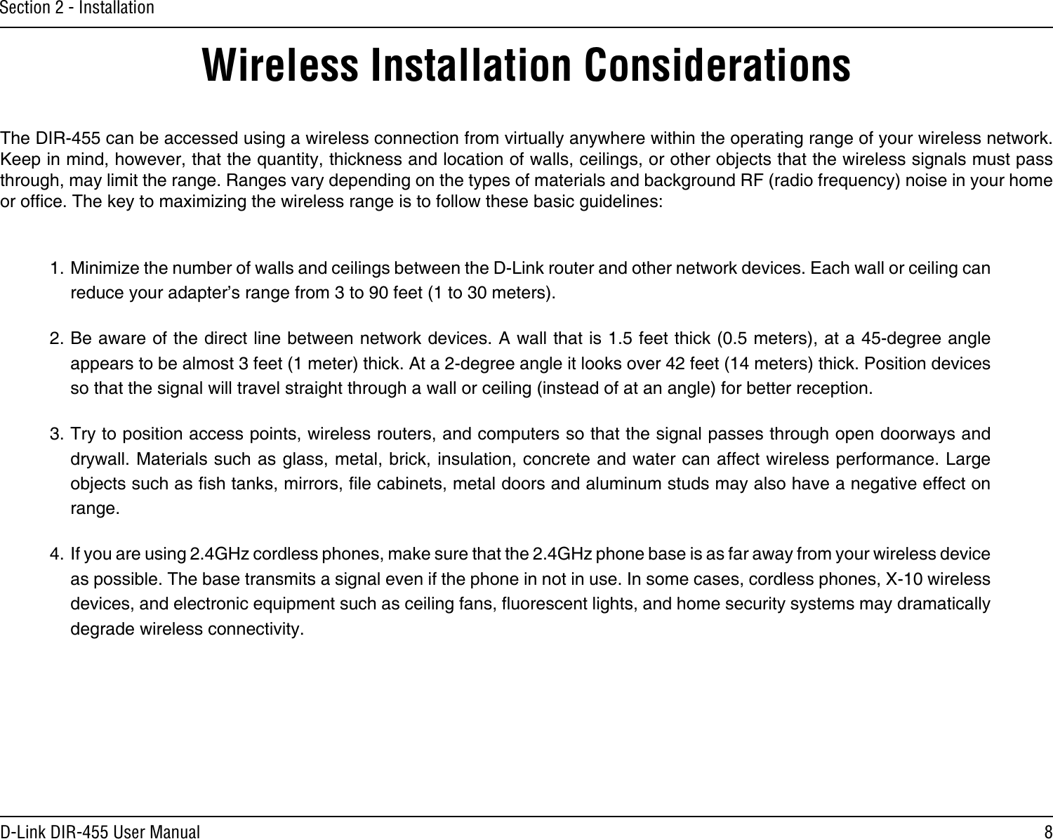 8D-Link DIR-455 User ManualSection 2 - InstallationWireless Installation ConsiderationsThe DIR-455 can be accessed using a wireless connection from virtually anywhere within the operating range of your wireless network. Keep in mind, however, that the quantity, thickness and location of walls, ceilings, or other objects that the wireless signals must pass through, may limit the range. Ranges vary depending on the types of materials and background RF (radio frequency) noise in your home or ofce. The key to maximizing the wireless range is to follow these basic guidelines:1. Minimize the number of walls and ceilings between the D-Link router and other network devices. Each wall or ceiling can reduce your adapter’s range from 3 to 90 feet (1 to 30 meters).2. Be aware of the direct line between network devices. A wall that is 1.5 feet thick (0.5 meters), at a 45-degree angle appears to be almost 3 feet (1 meter) thick. At a 2-degree angle it looks over 42 feet (14 meters) thick. Position devices so that the signal will travel straight through a wall or ceiling (instead of at an angle) for better reception.3. Try to position access points, wireless routers, and computers so that the signal passes through open doorways and drywall. Materials such as glass, metal, brick, insulation, concrete and water can affect wireless performance. Large objects such as sh tanks, mirrors, le cabinets, metal doors and aluminum studs may also have a negative effect on range.4. If you are using 2.4GHz cordless phones, make sure that the 2.4GHz phone base is as far away from your wireless device as possible. The base transmits a signal even if the phone in not in use. In some cases, cordless phones, X-10 wireless devices, and electronic equipment such as ceiling fans, uorescent lights, and home security systems may dramatically degrade wireless connectivity.
