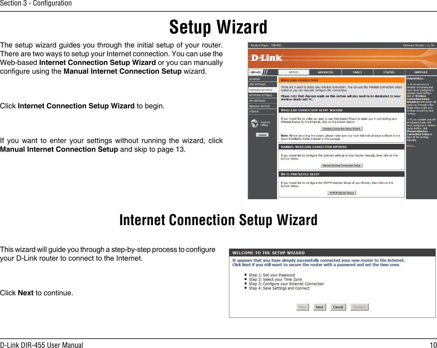 10D-Link DIR-455 User ManualSection 3 - ConﬁgurationSetup WizardThe setup wizard guides you through the initial setup of your router. There are two ways to setup your Internet connection. You can use the Web-based Internet Connection Setup Wizard or you can manually congure using the Manual Internet Connection Setup wizard.Click Internet Connection Setup Wizard to begin.If  you  want  to  enter  your  settings  without  running  the  wizard,  click Manual Internet Connection Setup and skip to page 13.This wizard will guide you through a step-by-step process to congure your D-Link router to connect to the Internet.Click Next to continue.Internet Connection Setup Wizard