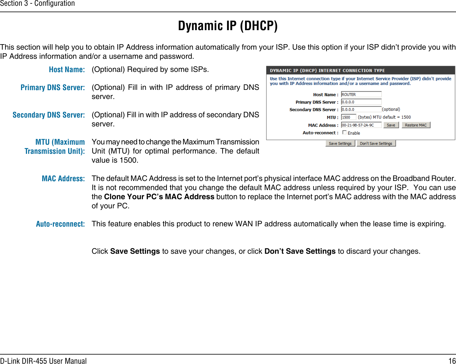 16D-Link DIR-455 User ManualSection 3 - ConﬁgurationDynamic IP (DHCP)(Optional) Required by some ISPs.(Optional) Fill in with IP address of primary DNS server.(Optional) Fill in with IP address of secondary DNS server.You may need to change the Maximum Transmission Unit  (MTU)  for  optimal  performance.  The  default value is 1500.The default MAC Address is set to the Internet port’s physical interface MAC address on the Broadband Router. It is not recommended that you change the default MAC address unless required by your ISP.  You can use the Clone Your PC’s MAC Address button to replace the Internet port’s MAC address with the MAC address of your PC.This feature enables this product to renew WAN IP address automatically when the lease time is expiring. Click Save Settings to save your changes, or click Don’t Save Settings to discard your changes.This section will help you to obtain IP Address information automatically from your ISP. Use this option if your ISP didn’t provide you with IP Address information and/or a username and password.Host Name:Primary DNS Server: Secondary DNS Server: MTU (Maximum Transmission Unit): MAC Address: Auto-reconnect: