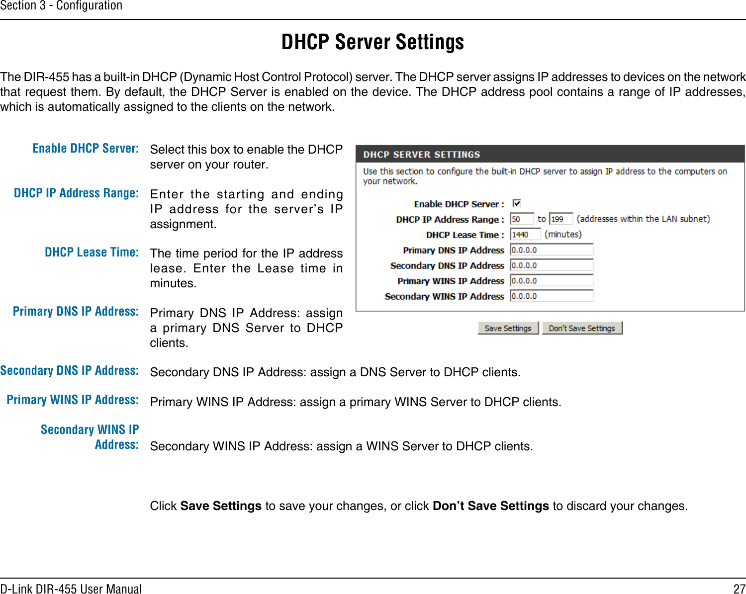 27D-Link DIR-455 User ManualSection 3 - ConﬁgurationSelect this box to enable the DHCP server on your router. Enter  the  starting  and  ending IP  address  for  the  server’s  IP assignment.The time period for the IP address lease.  Enter  the  Lease  time  in minutes.Primary  DNS  IP  Address:  assign a  primary  DNS  Server  to  DHCP clients.Secondary DNS IP Address: assign a DNS Server to DHCP clients.Primary WINS IP Address: assign a primary WINS Server to DHCP clients. Secondary WINS IP Address: assign a WINS Server to DHCP clients.Click Save Settings to save your changes, or click Don’t Save Settings to discard your changes.Enable DHCP Server: DHCP IP Address Range:DHCP Lease Time:Primary DNS IP Address:Secondary DNS IP Address:Primary WINS IP Address:Secondary WINS IP Address:DHCP Server SettingsThe DIR-455 has a built-in DHCP (Dynamic Host Control Protocol) server. The DHCP server assigns IP addresses to devices on the network that request them. By default, the DHCP Server is enabled on the device. The DHCP address pool contains a range of IP addresses, which is automatically assigned to the clients on the network.