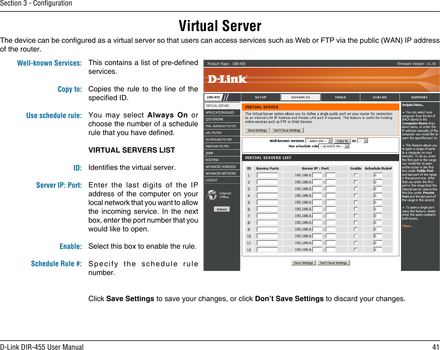 41D-Link DIR-455 User ManualSection 3 - ConﬁgurationVirtual ServerThe device can be congured as a virtual server so that users can access services such as Web or FTP via the public (WAN) IP address of the router. This contains a list of pre-dened services.Copies  the  rule  to the  line  of the specied ID.You  may  select  Always  On  or choose the number of a schedule rule that you have dened.VIRTUAL SERVERS LISTIdenties the virtual server.Enter  the  last  digits  of  the  IP address of  the computer  on your local network that you want to allow the  incoming  service.  In  the  next box, enter the port number that you would like to open.Select this box to enable the rule.Specify  the  schedule  rule number. Click Save Settings to save your changes, or click Don’t Save Settings to discard your changes.Well-known Services: Copy to: Use schedule rule:ID:Server IP: Port: Enable:Schedule Rule #: