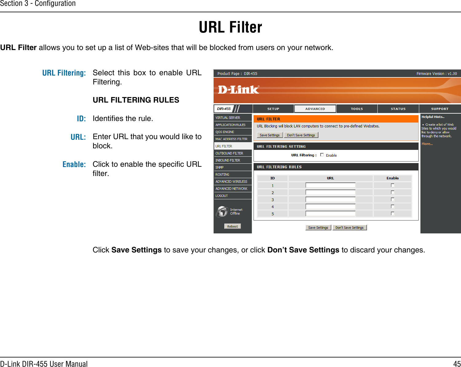 45D-Link DIR-455 User ManualSection 3 - ConﬁgurationSelect  this  box  to  enable  URL Filtering.URL FILTERING RULESIdenties the rule.Enter URL that you would like to block.Click to enable the specic URL lter.URL Filter allows you to set up a list of Web-sites that will be blocked from users on your network.URL FilterClick Save Settings to save your changes, or click Don’t Save Settings to discard your changes.URL Filtering: ID:URL: Enable: