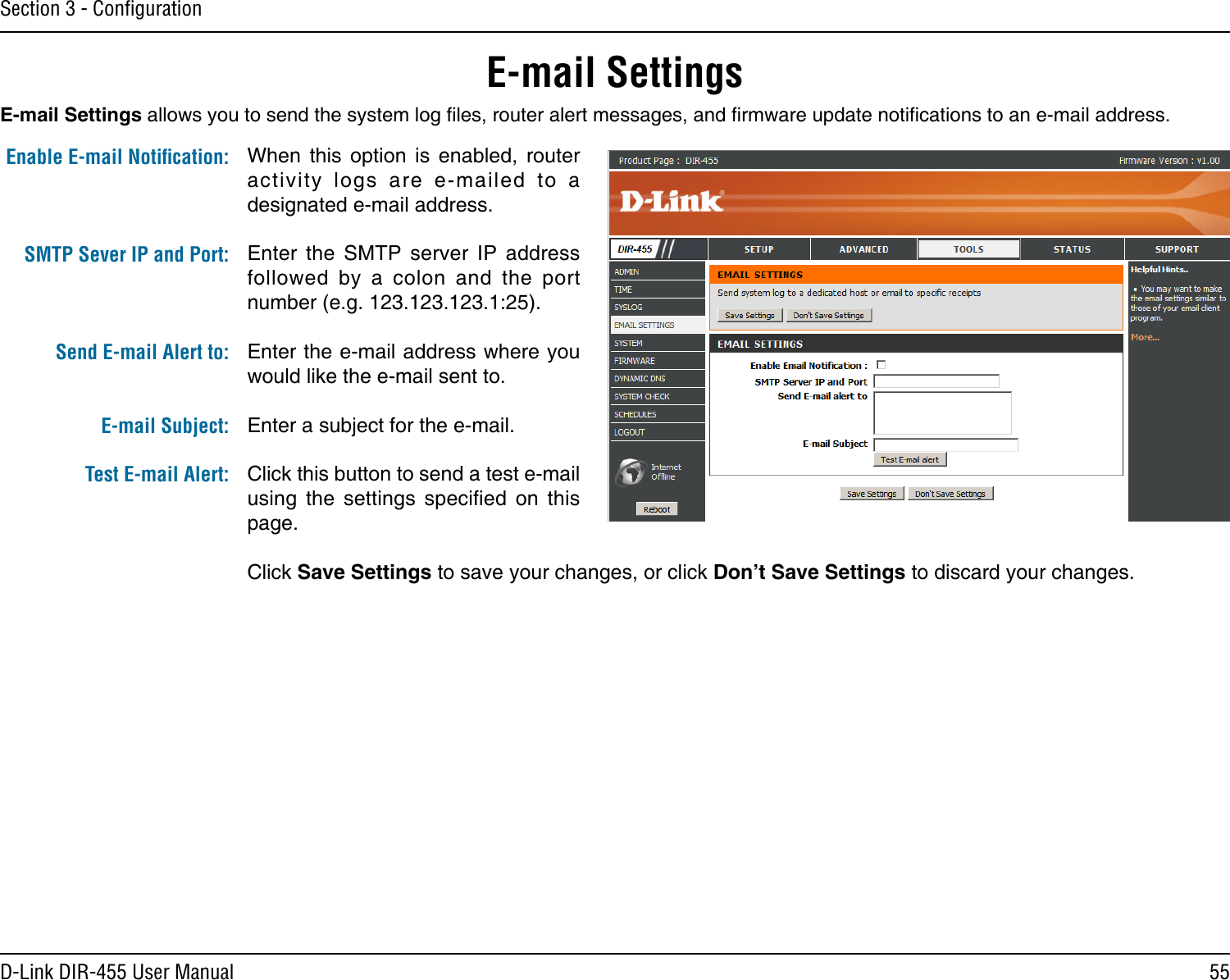 55D-Link DIR-455 User ManualSection 3 - ConﬁgurationE-mail SettingsWhen  this  option  is  enabled,  router activity  logs  are  e-mailed  to  a designated e-mail address.Enter  the  SMTP  server  IP  address followed  by  a  colon  and  the  port number (e.g. 123.123.123.1:25).Enter the e-mail address where you would like the e-mail sent to.Enter a subject for the e-mail.Click this button to send a test e-mail using  the  settings  specied  on  this page.Click Save Settings to save your changes, or click Don’t Save Settings to discard your changes.Enable E-mail Notiﬁcation:SMTP Sever IP and Port:  Send E-mail Alert to: E-mail Subject:Test E-mail Alert:E-mail Settings allows you to send the system log les, router alert messages, and rmware update notications to an e-mail address.