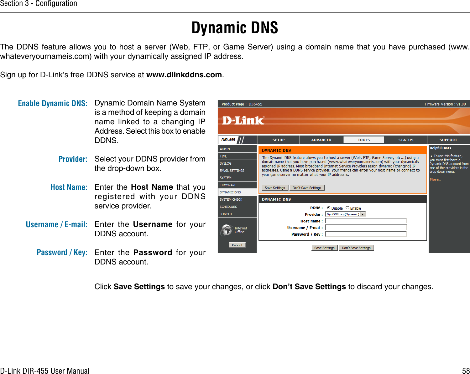 58D-Link DIR-455 User ManualSection 3 - ConﬁgurationDynamic DNSDynamic Domain Name System is a method of keeping a domain name  linked  to  a  changing  IP Address. Select this box to enable DDNS.Select your DDNS provider from the drop-down box.Enter  the  Host  Name  that  you registered  with  your  DDNS service provider.Enter  the  Username  for  your DDNS account.Enter  the  Password  for  your DDNS account.The DDNS feature  allows  you to host a  server  (Web, FTP, or Game  Server)  using a domain name  that  you have purchased (www.whateveryournameis.com) with your dynamically assigned IP address.Sign up for D-Link’s free DDNS service at www.dlinkddns.com.Enable Dynamic DNS:Provider: Host Name:Username / E-mail: Password / Key:Click Save Settings to save your changes, or click Don’t Save Settings to discard your changes.