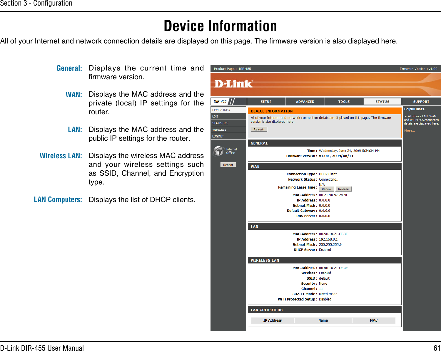 61D-Link DIR-455 User ManualSection 3 - ConﬁgurationDevice InformationAll of your Internet and network connection details are displayed on this page. The rmware version is also displayed here. Displays  the  current  time  and rmware version.Displays the MAC address and the private  (local)  IP  settings  for  the router.Displays the MAC address and the public IP settings for the router.Displays the wireless MAC address and  your  wireless  settings  such as  SSID,  Channel,  and  Encryption type.Displays the list of DHCP clients.General: WAN:LAN: Wireless LAN: LAN Computers: