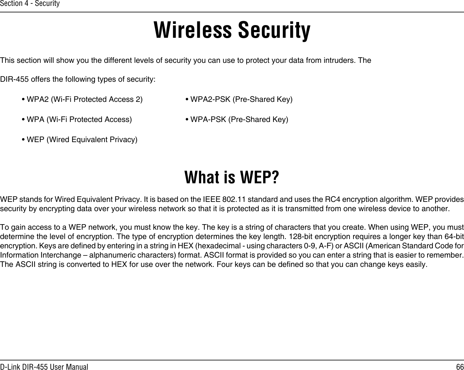 66D-Link DIR-455 User ManualSection 4 - SecurityWireless SecurityThis section will show you the different levels of security you can use to protect your data from intruders. The DIR-455 offers the following types of security:• WPA2 (Wi-Fi Protected Access 2)     • WPA2-PSK (Pre-Shared Key)• WPA (Wi-Fi Protected Access)      • WPA-PSK (Pre-Shared Key)• WEP (Wired Equivalent Privacy)What is WEP?WEP stands for Wired Equivalent Privacy. It is based on the IEEE 802.11 standard and uses the RC4 encryption algorithm. WEP provides security by encrypting data over your wireless network so that it is protected as it is transmitted from one wireless device to another.To gain access to a WEP network, you must know the key. The key is a string of characters that you create. When using WEP, you must determine the level of encryption. The type of encryption determines the key length. 128-bit encryption requires a longer key than 64-bit encryption. Keys are dened by entering in a string in HEX (hexadecimal - using characters 0-9, A-F) or ASCII (American Standard Code for Information Interchange – alphanumeric characters) format. ASCII format is provided so you can enter a string that is easier to remember. The ASCII string is converted to HEX for use over the network. Four keys can be dened so that you can change keys easily.