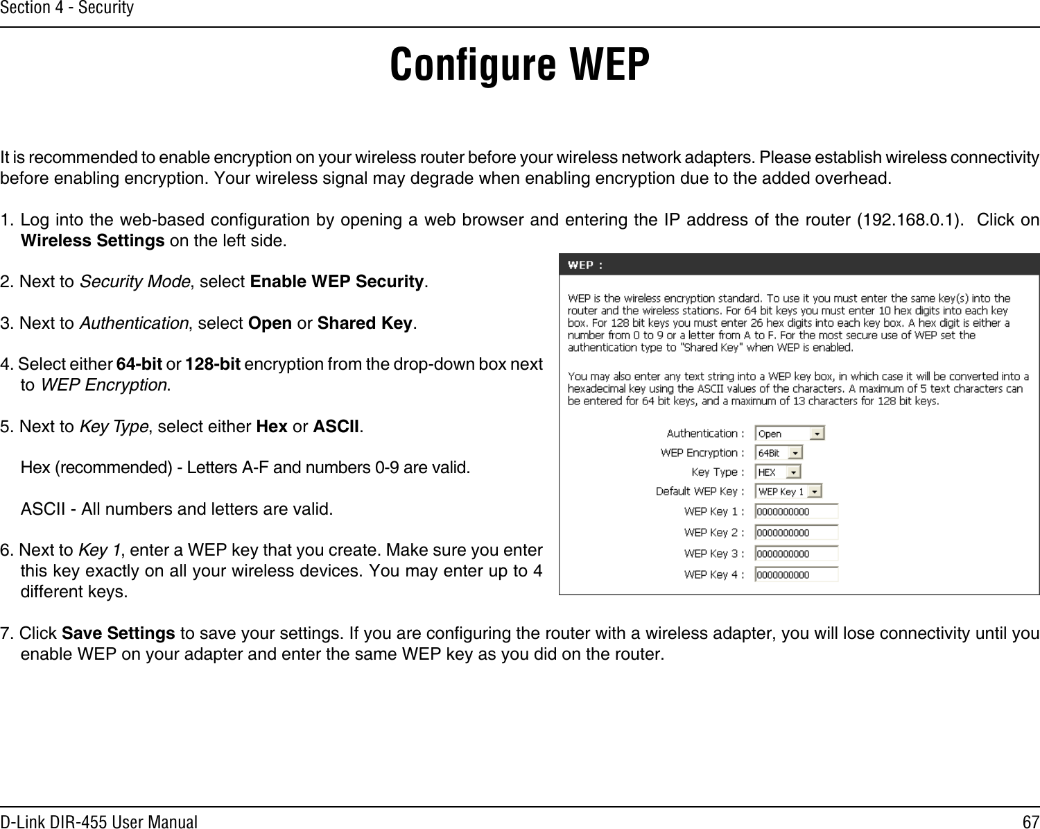 67D-Link DIR-455 User ManualSection 4 - SecurityConﬁgure WEPIt is recommended to enable encryption on your wireless router before your wireless network adapters. Please establish wireless connectivity before enabling encryption. Your wireless signal may degrade when enabling encryption due to the added overhead.1. Log into the web-based conguration by opening a web browser and entering the IP address of the router (192.168.0.1).  Click on Wireless Settings on the left side.2. Next to Security Mode, select Enable WEP Security.3. Next to Authentication, select Open or Shared Key.4. Select either 64-bit or 128-bit encryption from the drop-down box next to WEP Encryption. 5. Next to Key Type, select either Hex or ASCII.  Hex (recommended) - Letters A-F and numbers 0-9 are valid.  ASCII - All numbers and letters are valid.6. Next to Key 1, enter a WEP key that you create. Make sure you enter this key exactly on all your wireless devices. You may enter up to 4 different keys.7. Click Save Settings to save your settings. If you are conguring the router with a wireless adapter, you will lose connectivity until you enable WEP on your adapter and enter the same WEP key as you did on the router.