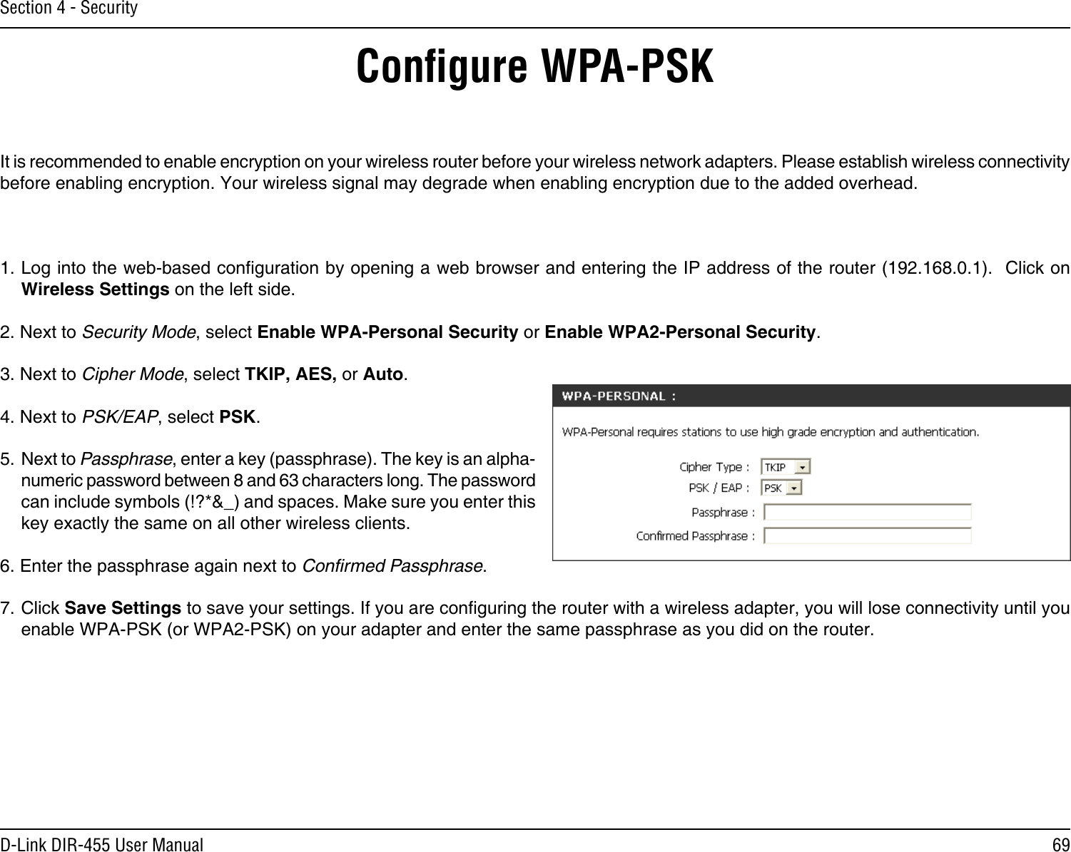69D-Link DIR-455 User ManualSection 4 - SecurityConﬁgure WPA-PSKIt is recommended to enable encryption on your wireless router before your wireless network adapters. Please establish wireless connectivity before enabling encryption. Your wireless signal may degrade when enabling encryption due to the added overhead.1. Log into the web-based conguration by opening a web browser and entering the IP address of the router (192.168.0.1).  Click on Wireless Settings on the left side.2. Next to Security Mode, select Enable WPA-Personal Security or Enable WPA2-Personal Security.3. Next to Cipher Mode, select TKIP, AES, or Auto.4. Next to PSK/EAP, select PSK.5. Next to Passphrase, enter a key (passphrase). The key is an alpha-numeric password between 8 and 63 characters long. The password can include symbols (!?*&amp;_) and spaces. Make sure you enter this key exactly the same on all other wireless clients.6. Enter the passphrase again next to Conﬁrmed Passphrase.7. Click Save Settings to save your settings. If you are conguring the router with a wireless adapter, you will lose connectivity until you enable WPA-PSK (or WPA2-PSK) on your adapter and enter the same passphrase as you did on the router.