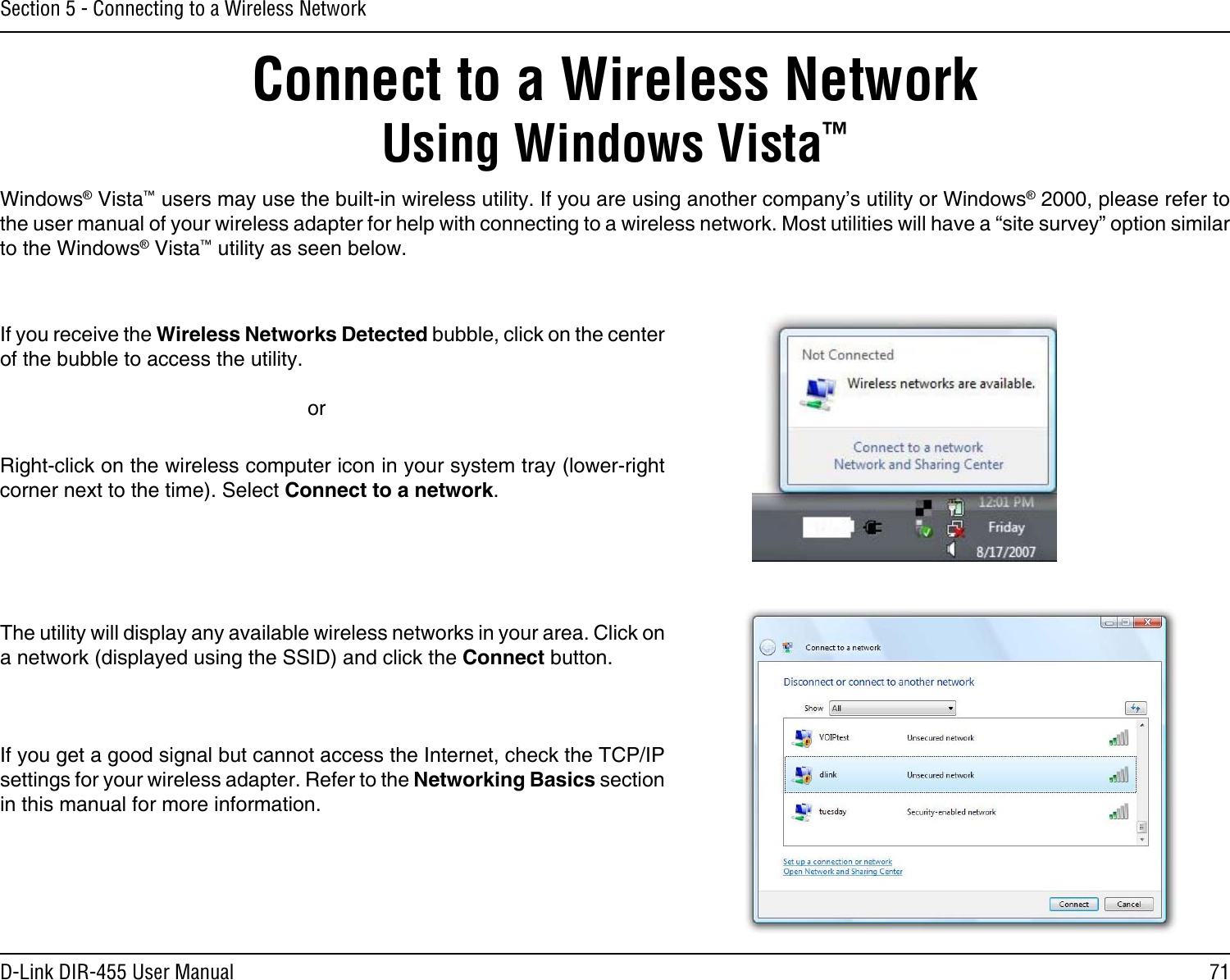 71D-Link DIR-455 User ManualSection 5 - Connecting to a Wireless NetworkConnect to a Wireless NetworkUsing Windows Vista™Windows® Vista™ users may use the built-in wireless utility. If you are using another company’s utility or Windows® 2000, please refer to the user manual of your wireless adapter for help with connecting to a wireless network. Most utilities will have a “site survey” option similar to the Windows® Vista™ utility as seen below.Right-click on the wireless computer icon in your system tray (lower-right corner next to the time). Select Connect to a network.If you receive the Wireless Networks Detected bubble, click on the center of the bubble to access the utility.     orThe utility will display any available wireless networks in your area. Click on a network (displayed using the SSID) and click the Connect button.If you get a good signal but cannot access the Internet, check the TCP/IP settings for your wireless adapter. Refer to the Networking Basics section in this manual for more information.