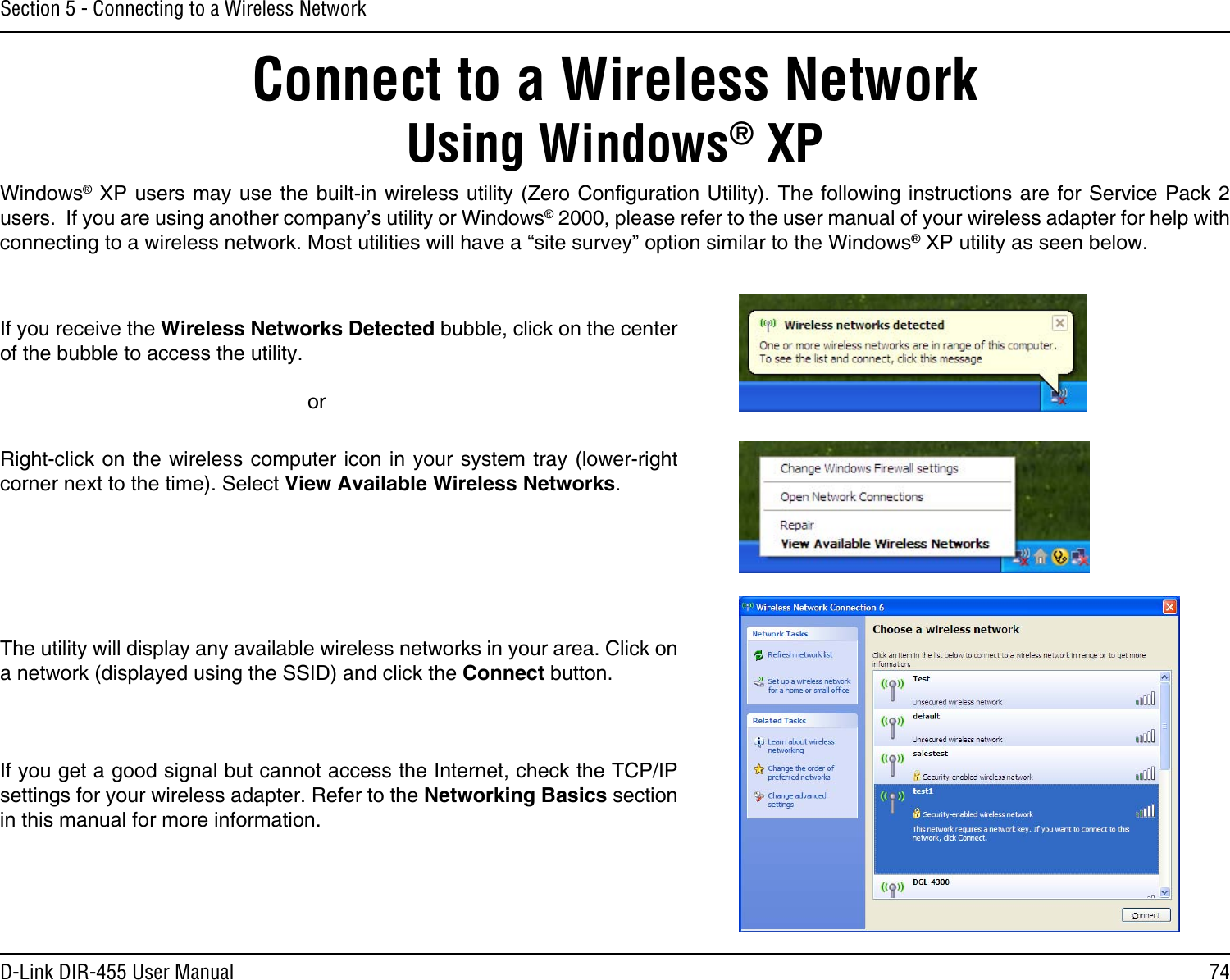 74D-Link DIR-455 User ManualSection 5 - Connecting to a Wireless NetworkConnect to a Wireless NetworkUsing Windows® XPWindows® XP users may use the built-in wireless utility (Zero Conguration Utility). The following instructions are  for Service Pack 2 users.  If you are using another company’s utility or Windows® 2000, please refer to the user manual of your wireless adapter for help with connecting to a wireless network. Most utilities will have a “site survey” option similar to the Windows® XP utility as seen below.Right-click on the wireless computer icon in your system tray (lower-right corner next to the time). Select View Available Wireless Networks.If you receive the Wireless Networks Detected bubble, click on the center of the bubble to access the utility.     orThe utility will display any available wireless networks in your area. Click on a network (displayed using the SSID) and click the Connect button.If you get a good signal but cannot access the Internet, check the TCP/IP settings for your wireless adapter. Refer to the Networking Basics section in this manual for more information.
