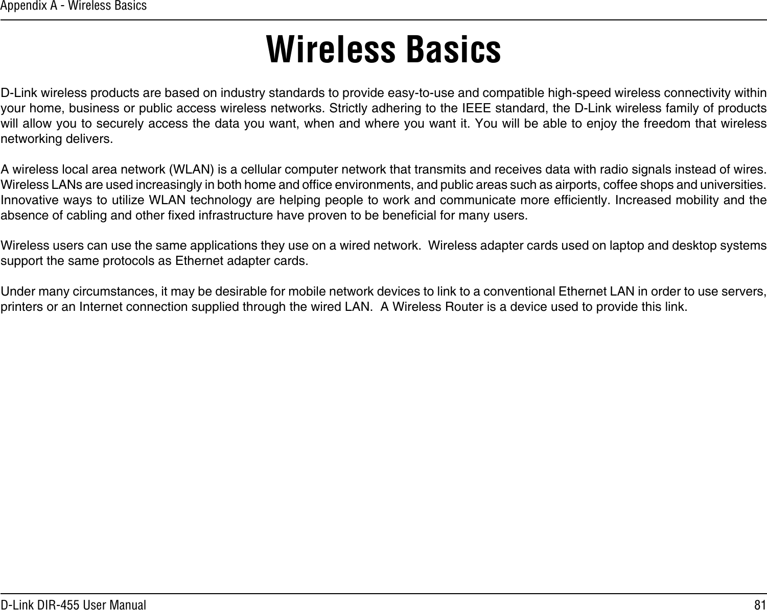 81D-Link DIR-455 User ManualAppendix A - Wireless BasicsD-Link wireless products are based on industry standards to provide easy-to-use and compatible high-speed wireless connectivity within your home, business or public access wireless networks. Strictly adhering to the IEEE standard, the D-Link wireless family of products will allow you to securely access the data you want, when and where you want it. You will be able to enjoy the freedom that wireless networking delivers.A wireless local area network (WLAN) is a cellular computer network that transmits and receives data with radio signals instead of wires. Wireless LANs are used increasingly in both home and ofce environments, and public areas such as airports, coffee shops and universities. Innovative ways to utilize WLAN technology are helping people to work and communicate more efciently. Increased mobility and the absence of cabling and other xed infrastructure have proven to be benecial for many users. Wireless users can use the same applications they use on a wired network.  Wireless adapter cards used on laptop and desktop systems support the same protocols as Ethernet adapter cards. Under many circumstances, it may be desirable for mobile network devices to link to a conventional Ethernet LAN in order to use servers, printers or an Internet connection supplied through the wired LAN.  A Wireless Router is a device used to provide this link.Wireless Basics
