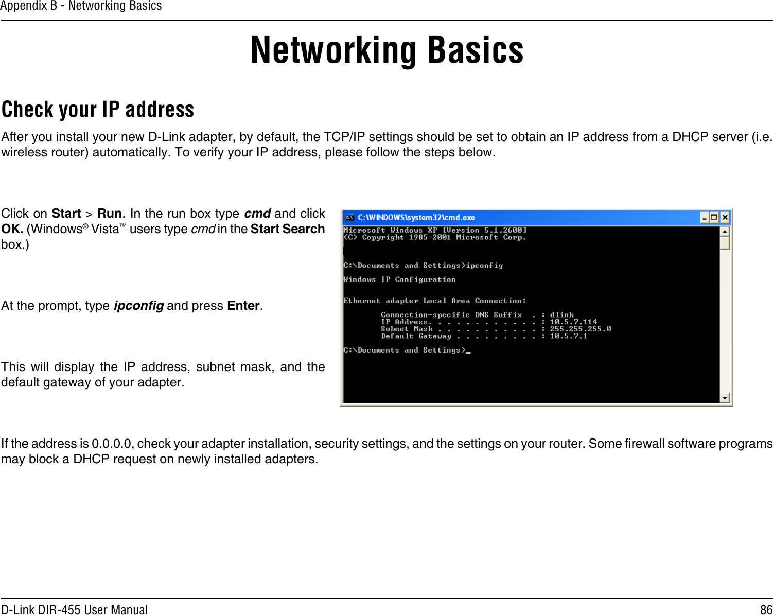 86D-Link DIR-455 User ManualAppendix B - Networking BasicsNetworking BasicsCheck your IP addressAfter you install your new D-Link adapter, by default, the TCP/IP settings should be set to obtain an IP address from a DHCP server (i.e. wireless router) automatically. To verify your IP address, please follow the steps below.Click on Start &gt; Run. In the run box type cmd and click OK. (Windows® Vista™ users type cmd in the Start Search box.)At the prompt, type ipconﬁg and press Enter.This  will  display  the  IP  address,  subnet  mask,  and  the default gateway of your adapter.If the address is 0.0.0.0, check your adapter installation, security settings, and the settings on your router. Some rewall software programs may block a DHCP request on newly installed adapters. 
