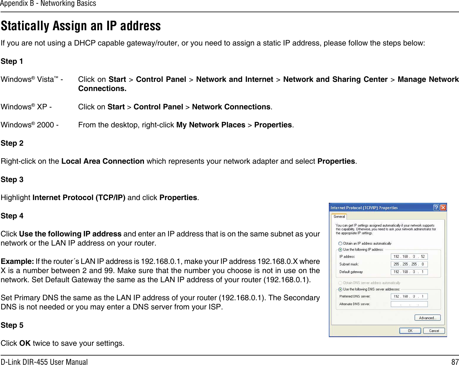 87D-Link DIR-455 User ManualAppendix B - Networking BasicsStatically Assign an IP addressIf you are not using a DHCP capable gateway/router, or you need to assign a static IP address, please follow the steps below:Step 1Windows® Vista™ -  Click on Start &gt; Control Panel &gt; Network and Internet &gt; Network and Sharing Center &gt; Manage Network Connections.Windows® XP -  Click on Start &gt; Control Panel &gt; Network Connections.Windows® 2000 -  From the desktop, right-click My Network Places &gt; Properties.Step 2Right-click on the Local Area Connection which represents your network adapter and select Properties.Step 3Highlight Internet Protocol (TCP/IP) and click Properties.Step 4Click Use the following IP address and enter an IP address that is on the same subnet as your network or the LAN IP address on your router. Example: If the router´s LAN IP address is 192.168.0.1, make your IP address 192.168.0.X where X is a number between 2 and 99. Make sure that the number you choose is not in use on the network. Set Default Gateway the same as the LAN IP address of your router (192.168.0.1). Set Primary DNS the same as the LAN IP address of your router (192.168.0.1). The Secondary DNS is not needed or you may enter a DNS server from your ISP.Step 5Click OK twice to save your settings.