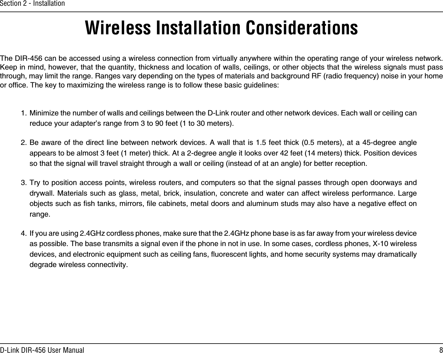 8D-Link DIR-456 User ManualSection 2 - InstallationWireless Installation ConsiderationsThe DIR-456 can be accessed using a wireless connection from virtually anywhere within the operating range of your wireless network. Keep in mind, however, that the quantity, thickness and location of walls, ceilings, or other objects that the wireless signals must pass through, may limit the range. Ranges vary depending on the types of materials and background RF (radio frequency) noise in your home or ofﬁce. The key to maximizing the wireless range is to follow these basic guidelines:1. Minimize the number of walls and ceilings between the D-Link router and other network devices. Each wall or ceiling can reduce your adapter’s range from 3 to 90 feet (1 to 30 meters).2. Be aware of the direct line between network devices. A wall that is 1.5 feet thick (0.5 meters), at a 45-degree angle appears to be almost 3 feet (1 meter) thick. At a 2-degree angle it looks over 42 feet (14 meters) thick. Position devices so that the signal will travel straight through a wall or ceiling (instead of at an angle) for better reception.3. Try to position access points, wireless routers, and computers so that the signal passes through open doorways and drywall. Materials such as glass, metal, brick, insulation, concrete and water can affect wireless performance. Large objects such as ﬁsh tanks, mirrors, ﬁle cabinets, metal doors and aluminum studs may also have a negative effect on range.4.  If you are using 2.4GHz cordless phones, make sure that the 2.4GHz phone base is as far away from your wireless device as possible. The base transmits a signal even if the phone in not in use. In some cases, cordless phones, X-10 wireless devices, and electronic equipment such as ceiling fans, ﬂuorescent lights, and home security systems may dramatically degrade wireless connectivity.