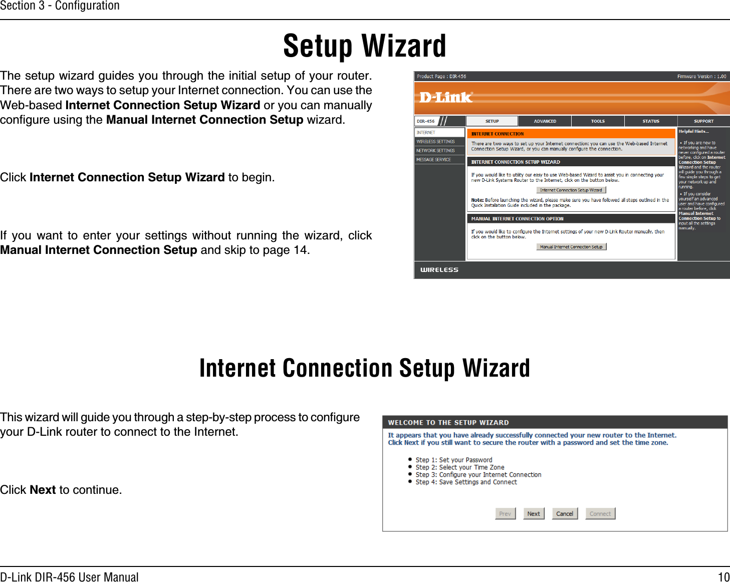 10D-Link DIR-456 User ManualSection 3 - ConﬁgurationSetup WizardThe setup wizard guides you through the initial setup of your router. There are two ways to setup your Internet connection. You can use the Web-based Internet Connection Setup Wizard or you can manually conﬁgure using the Manual Internet Connection Setup wizard.Click Internet Connection Setup Wizard to begin.If you want to enter your settings without running the wizard, click Manual Internet Connection Setup and skip to page 14.This wizard will guide you through a step-by-step process to conﬁgure your D-Link router to connect to the Internet.Click Next to continue.Internet Connection Setup Wizard