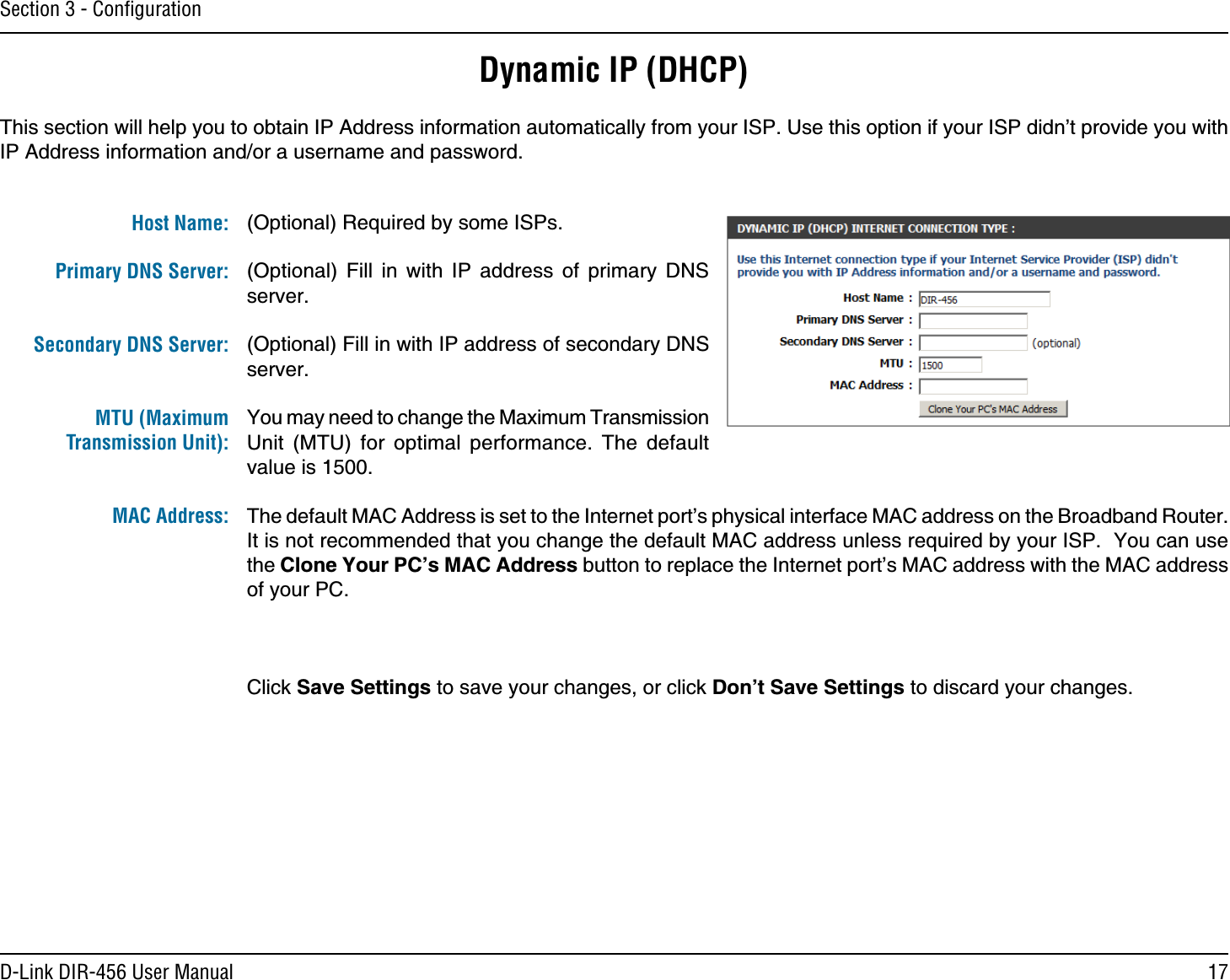 17D-Link DIR-456 User ManualSection 3 - ConﬁgurationDynamic IP (DHCP)(Optional) Required by some ISPs.(Optional) Fill in with IP address of primary DNS server.(Optional) Fill in with IP address of secondary DNS server.You may need to change the Maximum Transmission Unit (MTU) for optimal performance. The default value is 1500.The default MAC Address is set to the Internet port’s physical interface MAC address on the Broadband Router. It is not recommended that you change the default MAC address unless required by your ISP.  You can use the Clone Your PC’s MAC Address button to replace the Internet port’s MAC address with the MAC address of your PC.Click Save Settings to save your changes, or click Don’t Save Settings to discard your changes.This section will help you to obtain IP Address information automatically from your ISP. Use this option if your ISP didn’t provide you with IP Address information and/or a username and password.Host Name:Primary DNS Server: Secondary DNS Server: MTU (Maximum Transmission Unit): MAC Address: 