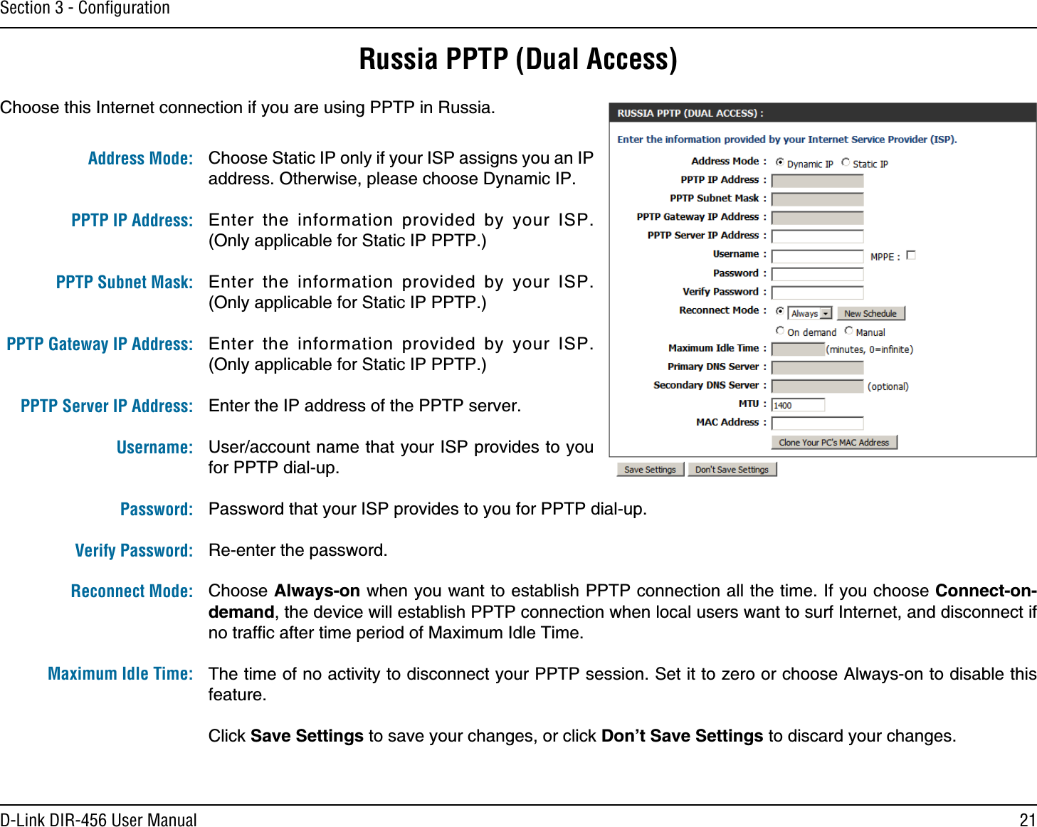 21D-Link DIR-456 User ManualSection 3 - ConﬁgurationRussia PPTP (Dual Access)Choose this Internet connection if you are using PPTP in Russia.Choose Static IP only if your ISP assigns you an IP address. Otherwise, please choose Dynamic IP.Enter the information provided by your ISP. (Only applicable for Static IP PPTP.)Enter the information provided by your ISP. (Only applicable for Static IP PPTP.)Enter the information provided by your ISP. (Only applicable for Static IP PPTP.)Enter the IP address of the PPTP server.User/account name that your ISP provides to you for PPTP dial-up.Password that your ISP provides to you for PPTP dial-up.Re-enter the password.Choose Always-on when you want to establish PPTP connection all the time. If you choose Connect-on-demand, the device will establish PPTP connection when local users want to surf Internet, and disconnect if no trafﬁc after time period of Maximum Idle Time.The time of no activity to disconnect your PPTP session. Set it to zero or choose Always-on to disable this feature.Click Save Settings to save your changes, or click Don’t Save Settings to discard your changes.Address Mode: PPTP IP Address: PPTP Subnet Mask: PPTP Gateway IP Address: PPTP Server IP Address:Username: Password:Verify Password:Reconnect Mode:Maximum Idle Time:
