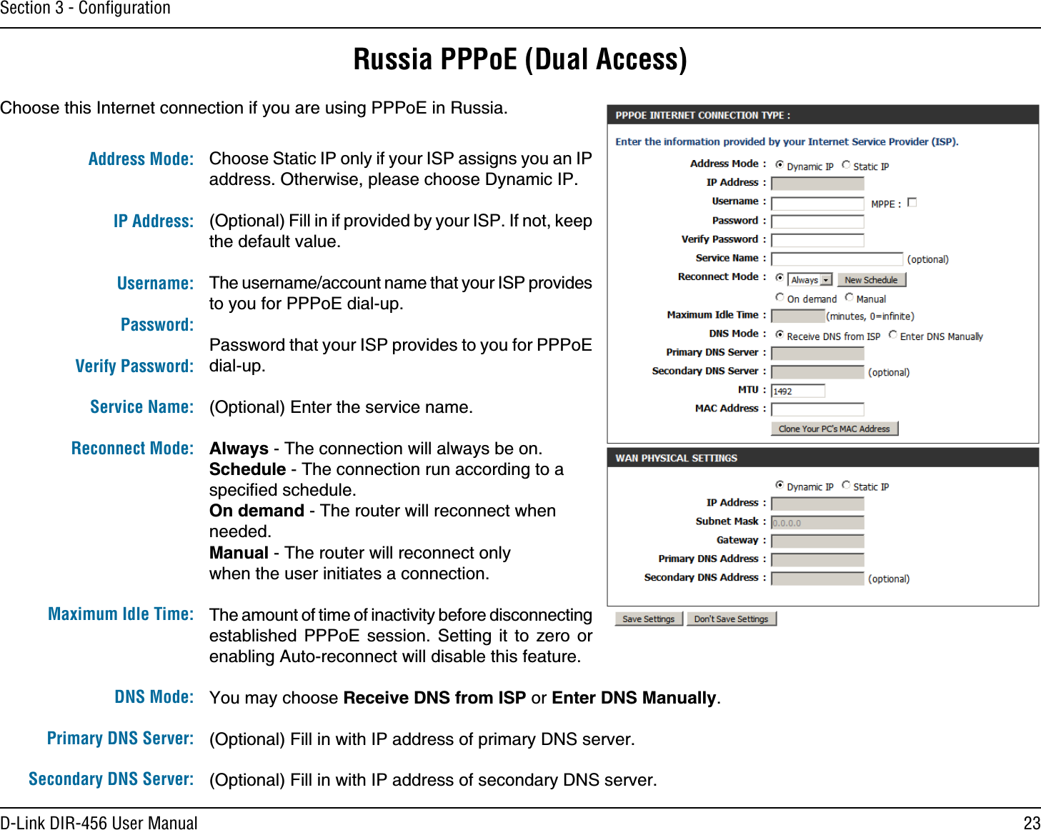23D-Link DIR-456 User ManualSection 3 - ConﬁgurationRussia PPPoE (Dual Access)Choose this Internet connection if you are using PPPoE in Russia.Choose Static IP only if your ISP assigns you an IP address. Otherwise, please choose Dynamic IP.(Optional) Fill in if provided by your ISP. If not, keep the default value.The username/account name that your ISP provides to you for PPPoE dial-up.Password that your ISP provides to you for PPPoE dial-up.(Optional) Enter the service name.Always - The connection will always be on. Schedule - The connection run according to a speciﬁed schedule. On demand - The router will reconnect when needed. Manual - The router will reconnect only when the user initiates a connection.The amount of time of inactivity before disconnecting established PPPoE session. Setting it to zero or enabling Auto-reconnect will disable this feature.You may choose Receive DNS from ISP or Enter DNS Manually.(Optional) Fill in with IP address of primary DNS server.(Optional) Fill in with IP address of secondary DNS server.Address Mode: IP Address: Username:Password:Verify Password:Service Name:Reconnect Mode:  Maximum Idle Time:DNS Mode:Primary DNS Server:Secondary DNS Server: