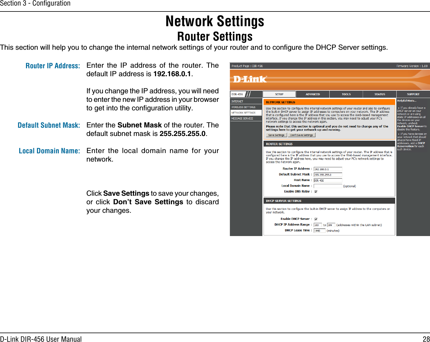 28D-Link DIR-456 User ManualSection 3 - ConﬁgurationThis section will help you to change the internal network settings of your router and to conﬁgure the DHCP Server settings. Network SettingsRouter SettingsEnter the IP address of the router. The default IP address is 192.168.0.1.If you change the IP address, you will need to enter the new IP address in your browser to get into the conﬁguration utility.Enter the Subnet Mask of the router. The default subnet mask is 255.255.255.0.Enter the local domain name for your network.Click Save Settings to save your changes, or click Don’t Save Settings to discard your changes.Router IP Address: Default Subnet Mask: Local Domain Name: 