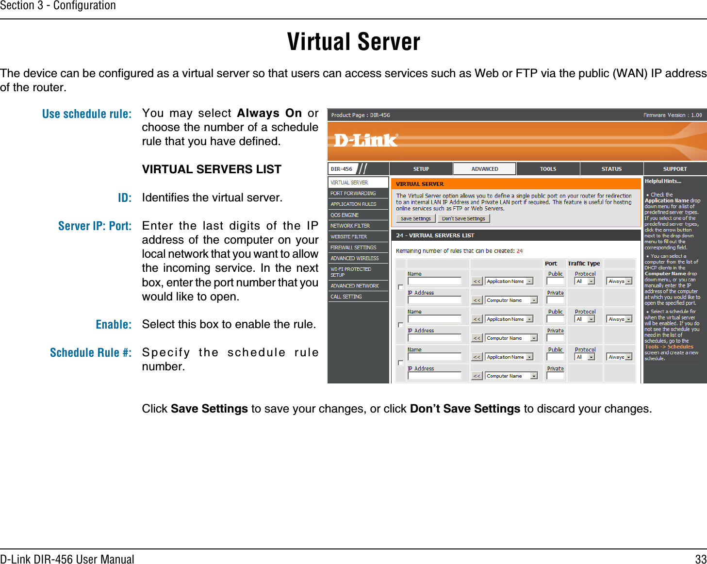 33D-Link DIR-456 User ManualSection 3 - ConﬁgurationVirtual ServerThe device can be conﬁgured as a virtual server so that users can access services such as Web or FTP via the public (WAN) IP address of the router. You may select Always On or choose the number of a schedule rule that you have deﬁned.VIRTUAL SERVERS LISTIdentiﬁes the virtual server.Enter the last digits of the IP address of the computer on your local network that you want to allow the incoming service. In the next box, enter the port number that you would like to open.Select this box to enable the rule.Specify the schedule rule number. Click Save Settings to save your changes, or click Don’t Save Settings to discard your changes.Use schedule rule:ID:Server IP: Port: Enable:Schedule Rule #: