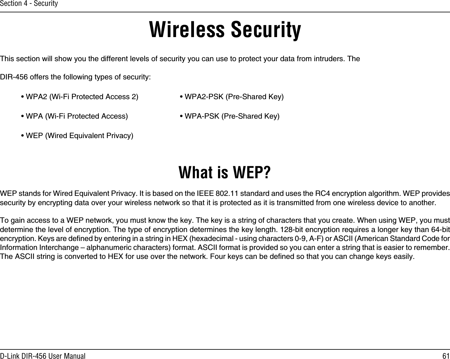 61D-Link DIR-456 User ManualSection 4 - SecurityWireless SecurityThis section will show you the different levels of security you can use to protect your data from intruders. The DIR-456 offers the following types of security:• WPA2 (Wi-Fi Protected Access 2)     • WPA2-PSK (Pre-Shared Key)• WPA (Wi-Fi Protected Access)      • WPA-PSK (Pre-Shared Key)• WEP (Wired Equivalent Privacy)What is WEP?WEP stands for Wired Equivalent Privacy. It is based on the IEEE 802.11 standard and uses the RC4 encryption algorithm. WEP provides security by encrypting data over your wireless network so that it is protected as it is transmitted from one wireless device to another.To gain access to a WEP network, you must know the key. The key is a string of characters that you create. When using WEP, you must determine the level of encryption. The type of encryption determines the key length. 128-bit encryption requires a longer key than 64-bit encryption. Keys are deﬁned by entering in a string in HEX (hexadecimal - using characters 0-9, A-F) or ASCII (American Standard Code for Information Interchange – alphanumeric characters) format. ASCII format is provided so you can enter a string that is easier to remember. The ASCII string is converted to HEX for use over the network. Four keys can be deﬁned so that you can change keys easily.