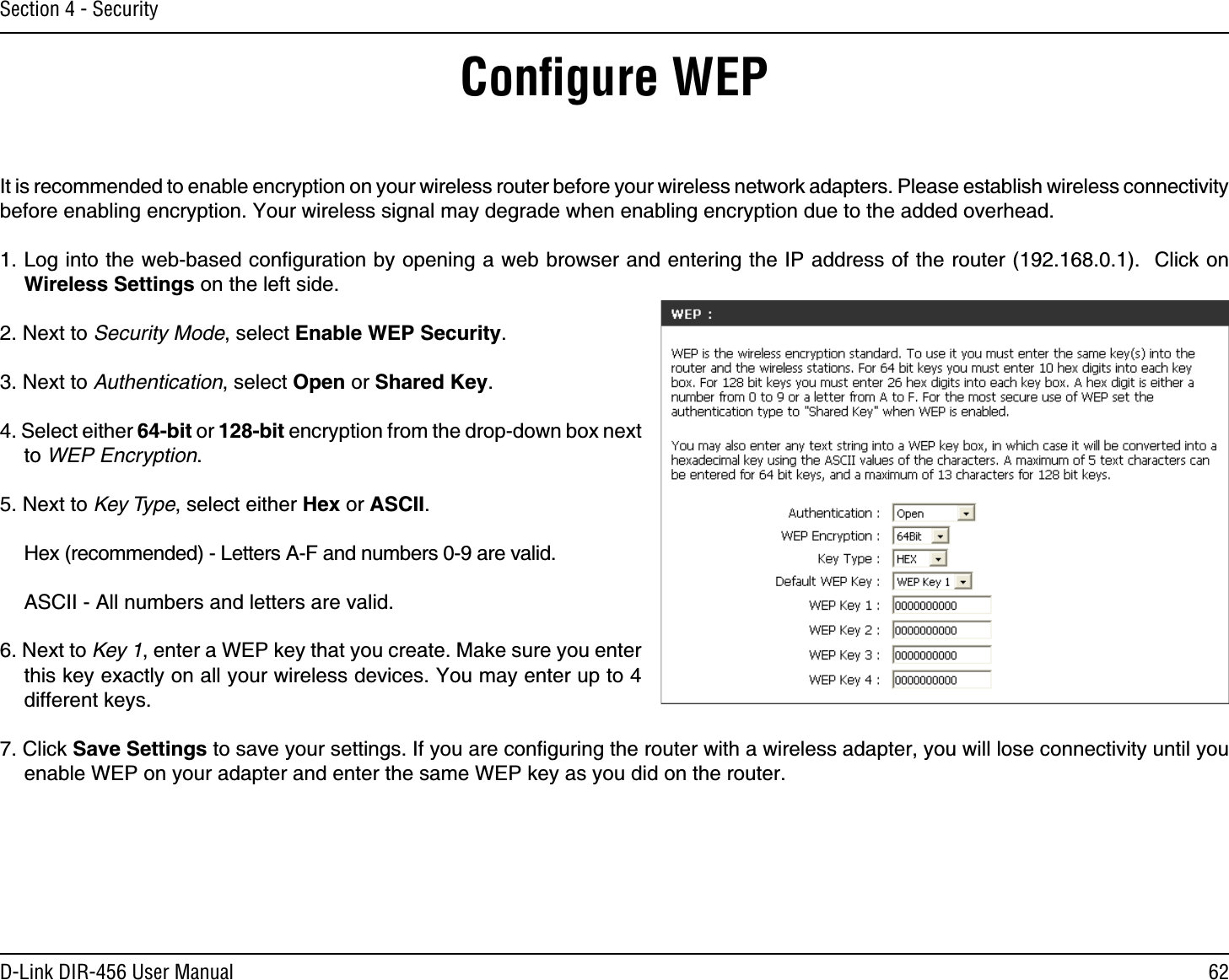 62D-Link DIR-456 User ManualSection 4 - SecurityConﬁgure WEPIt is recommended to enable encryption on your wireless router before your wireless network adapters. Please establish wireless connectivity before enabling encryption. Your wireless signal may degrade when enabling encryption due to the added overhead.1. Log into the web-based conﬁguration by opening a web browser and entering the IP address of the router (192.168.0.1).  Click on Wireless Settings on the left side.2. Next to Security Mode, select Enable WEP Security.3. Next to Authentication, select Open or Shared Key.4. Select either 64-bit or 128-bit encryption from the drop-down box next to WEP Encryption. 5. Next to Key Type, select either Hex or ASCII.  Hex (recommended) - Letters A-F and numbers 0-9 are valid.  ASCII - All numbers and letters are valid.6. Next to Key 1, enter a WEP key that you create. Make sure you enter this key exactly on all your wireless devices. You may enter up to 4 different keys.7. Click Save Settings to save your settings. If you are conﬁguring the router with a wireless adapter, you will lose connectivity until you enable WEP on your adapter and enter the same WEP key as you did on the router.