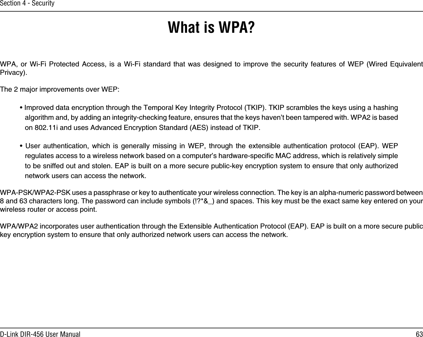 63D-Link DIR-456 User ManualSection 4 - SecurityWhat is WPA?WPA, or Wi-Fi Protected Access, is a Wi-Fi standard that was designed to improve the security features of WEP (Wired Equivalent Privacy).  The 2 major improvements over WEP: • Improved data encryption through the Temporal Key Integrity Protocol (TKIP). TKIP scrambles the keys using a hashing algorithm and, by adding an integrity-checking feature, ensures that the keys haven’t been tampered with. WPA2 is based on 802.11i and uses Advanced Encryption Standard (AES) instead of TKIP.• User authentication, which is generally missing in WEP, through the extensible authentication protocol (EAP). WEP regulates access to a wireless network based on a computer’s hardware-speciﬁc MAC address, which is relatively simple to be sniffed out and stolen. EAP is built on a more secure public-key encryption system to ensure that only authorized network users can access the network.WPA-PSK/WPA2-PSK uses a passphrase or key to authenticate your wireless connection. The key is an alpha-numeric password between 8 and 63 characters long. The password can include symbols (!?*&amp;_) and spaces. This key must be the exact same key entered on your wireless router or access point.WPA/WPA2 incorporates user authentication through the Extensible Authentication Protocol (EAP). EAP is built on a more secure public key encryption system to ensure that only authorized network users can access the network.