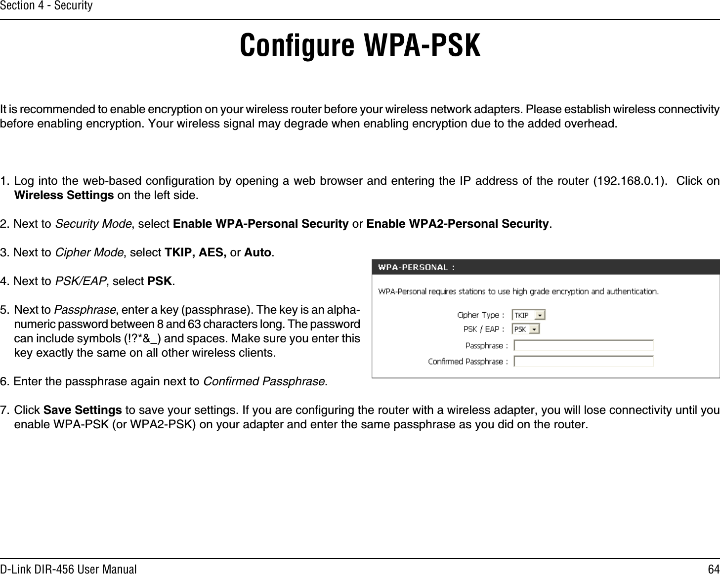 64D-Link DIR-456 User ManualSection 4 - SecurityConﬁgure WPA-PSKIt is recommended to enable encryption on your wireless router before your wireless network adapters. Please establish wireless connectivity before enabling encryption. Your wireless signal may degrade when enabling encryption due to the added overhead.1. Log into the web-based conﬁguration by opening a web browser and entering the IP address of the router (192.168.0.1).  Click on Wireless Settings on the left side.2. Next to Security Mode, select Enable WPA-Personal Security or Enable WPA2-Personal Security.3. Next to Cipher Mode, select TKIP, AES, or Auto.4. Next to PSK/EAP, select PSK.5. Next to Passphrase, enter a key (passphrase). The key is an alpha-numeric password between 8 and 63 characters long. The password can include symbols (!?*&amp;_) and spaces. Make sure you enter this key exactly the same on all other wireless clients.6. Enter the passphrase again next to Conﬁrmed Passphrase.7. Click Save Settings to save your settings. If you are conﬁguring the router with a wireless adapter, you will lose connectivity until you enable WPA-PSK (or WPA2-PSK) on your adapter and enter the same passphrase as you did on the router.