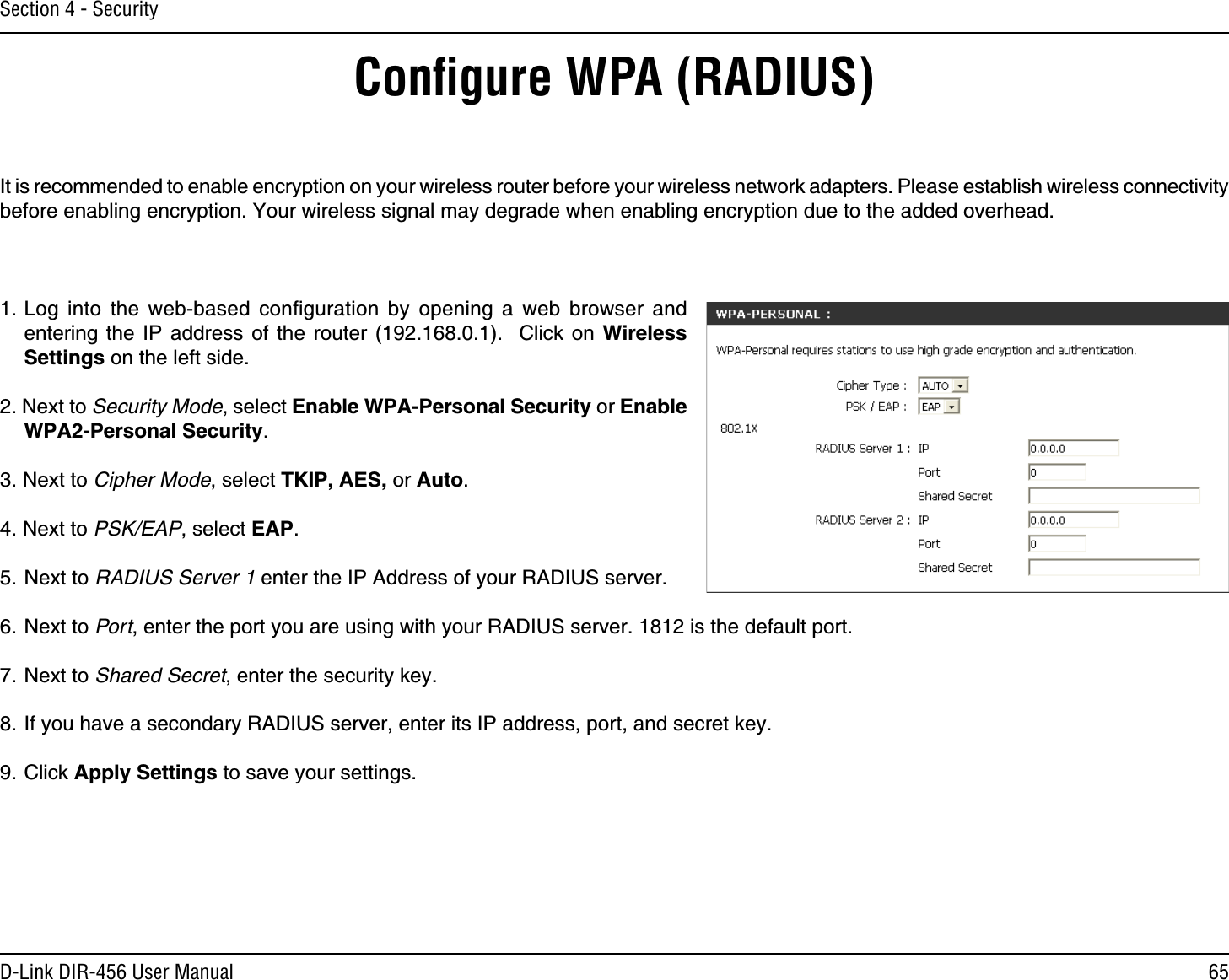 65D-Link DIR-456 User ManualSection 4 - SecurityConﬁgure WPA (RADIUS)It is recommended to enable encryption on your wireless router before your wireless network adapters. Please establish wireless connectivity before enabling encryption. Your wireless signal may degrade when enabling encryption due to the added overhead.1. Log into the web-based conﬁguration by opening a web browser and entering the IP address of the router (192.168.0.1).  Click on Wireless Settings on the left side.2. Next to Security Mode, select Enable WPA-Personal Security or Enable WPA2-Personal Security.3. Next to Cipher Mode, select TKIP, AES, or Auto.4. Next to PSK/EAP, select EAP.5. Next to RADIUS Server 1 enter the IP Address of your RADIUS server.6. Next to Port, enter the port you are using with your RADIUS server. 1812 is the default port.7. Next to Shared Secret, enter the security key.8. If you have a secondary RADIUS server, enter its IP address, port, and secret key.9. Click Apply Settings to save your settings.