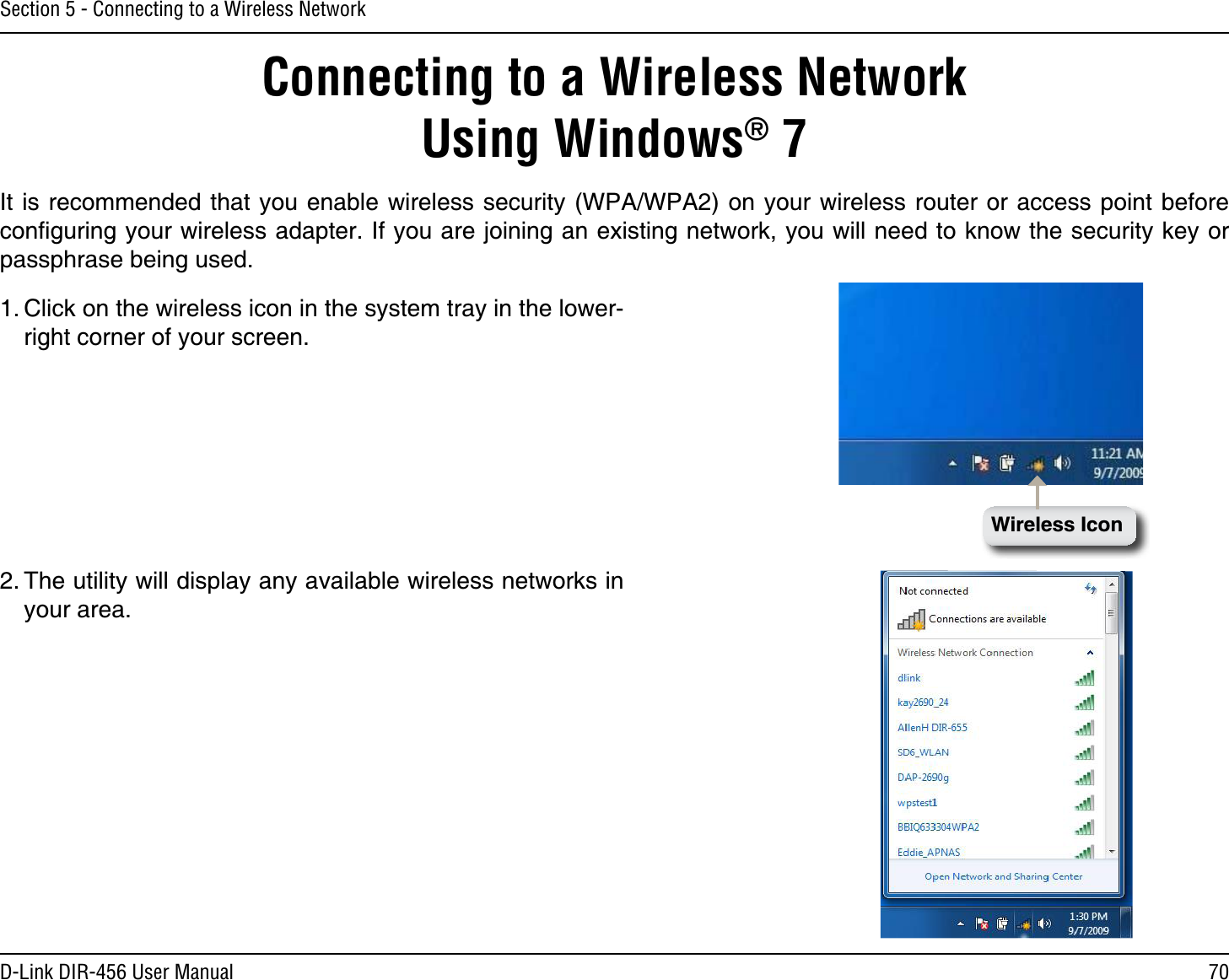 70D-Link DIR-456 User ManualSection 5 - Connecting to a Wireless NetworkConnecting to a Wireless Network  Using Windows® 7It is recommended that you enable wireless security (WPA/WPA2) on your wireless router or access point before conﬁguring your wireless adapter. If you are joining an existing network, you will need to know the security key or passphrase being used.2. The utility will display any available wireless networks in your area.1. Click on the wireless icon in the system tray in the lower-right corner of your screen.Wireless Icon
