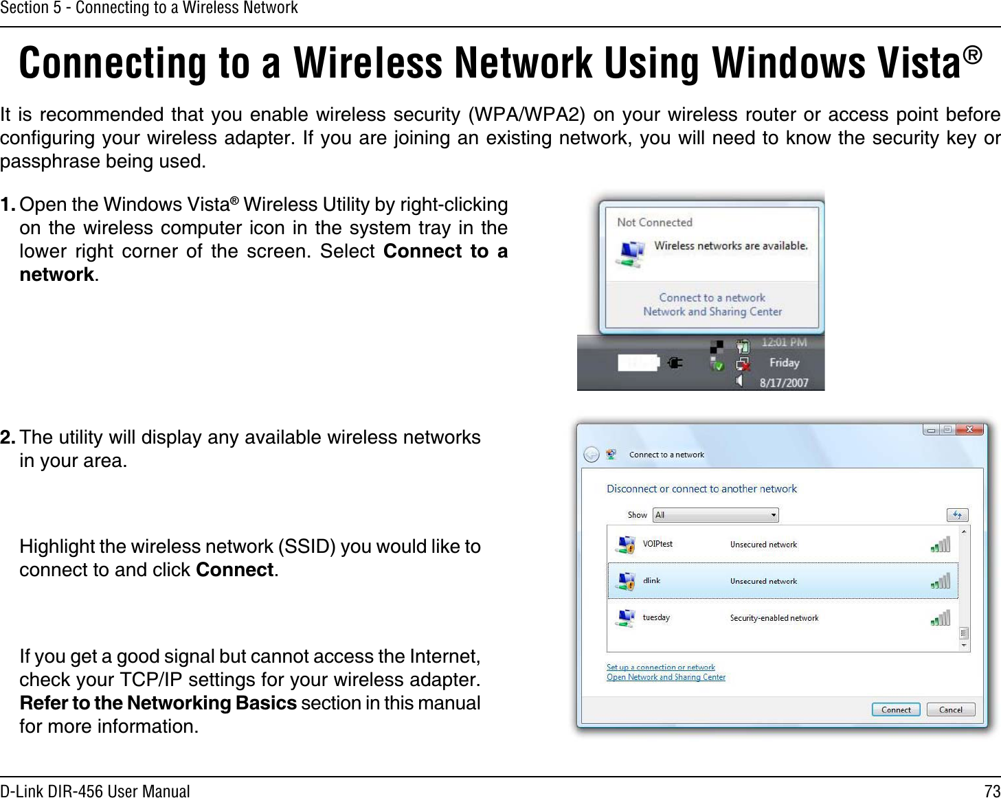 73D-Link DIR-456 User ManualSection 5 - Connecting to a Wireless NetworkConnecting to a Wireless Network Using Windows Vista® It is recommended that you enable wireless security (WPA/WPA2) on your wireless router or access point before conﬁguring your wireless adapter. If you are joining an existing network, you will need to know the security key or passphrase being used.2. The utility will display any available wireless networks in your area.  Highlight the wireless network (SSID) you would like to connect to and click Connect.  If you get a good signal but cannot access the Internet, check your TCP/IP settings for your wireless adapter. Refer to the Networking Basics section in this manual for more information.1. Open the Windows Vista® Wireless Utility by right-clicking on the wireless computer icon in the system tray in the lower right corner of the screen. Select Connect to a network. 