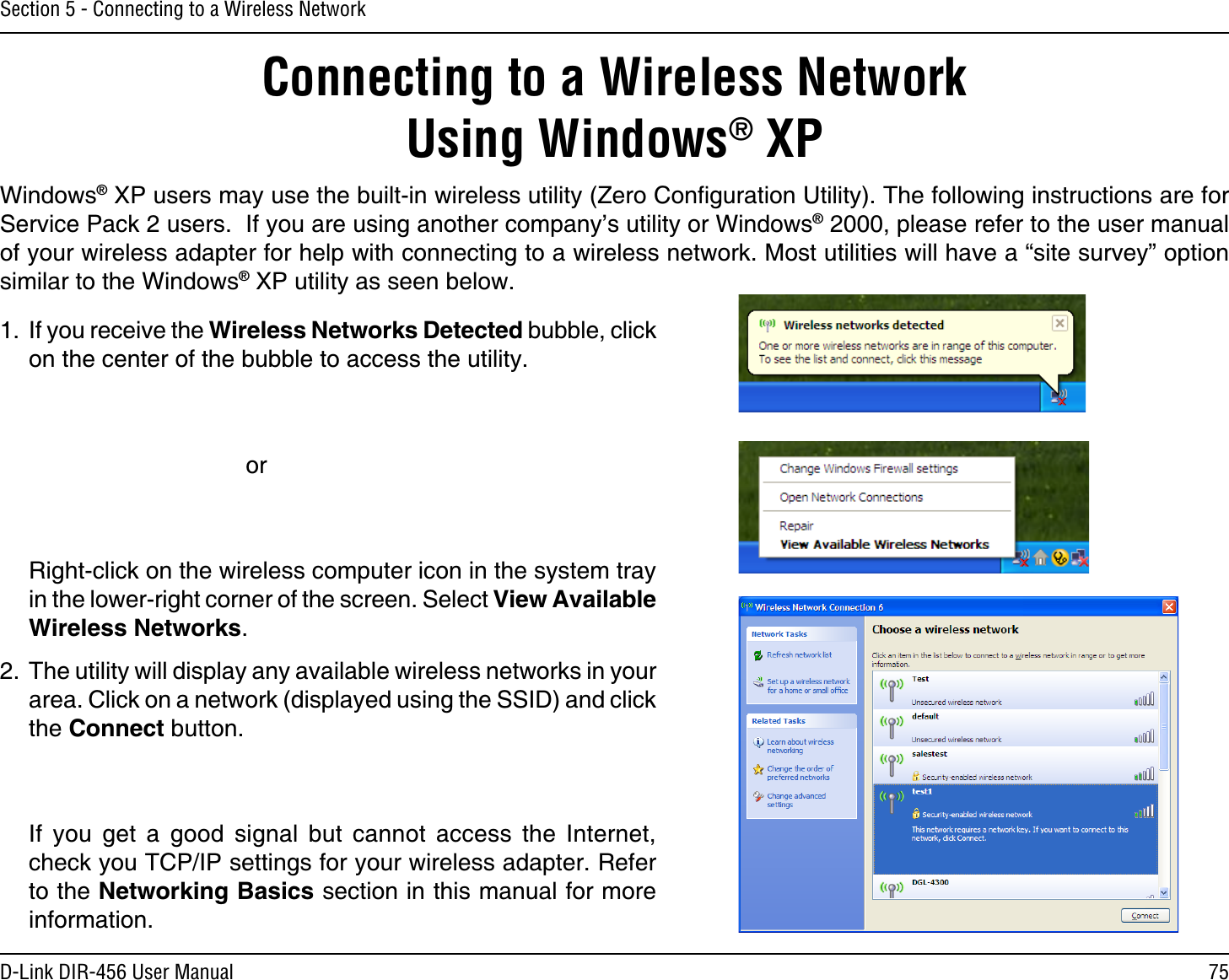 75D-Link DIR-456 User ManualSection 5 - Connecting to a Wireless NetworkConnecting to a Wireless NetworkUsing Windows® XPWindows® XP users may use the built-in wireless utility (Zero Conﬁguration Utility). The following instructions are for Service Pack 2 users.  If you are using another company’s utility or Windows® 2000, please refer to the user manual of your wireless adapter for help with connecting to a wireless network. Most utilities will have a “site survey” option similar to the Windows® XP utility as seen below.1.  If you receive the Wireless Networks Detected bubble, click on the center of the bubble to access the utility.     or  Right-click on the wireless computer icon in the system tray in the lower-right corner of the screen. Select View Available Wireless Networks.2.  The utility will display any available wireless networks in your area. Click on a network (displayed using the SSID) and click the Connect button.  If you get a good signal but cannot access the Internet, check you TCP/IP settings for your wireless adapter. Refer to the Networking Basics section in this manual for more information.