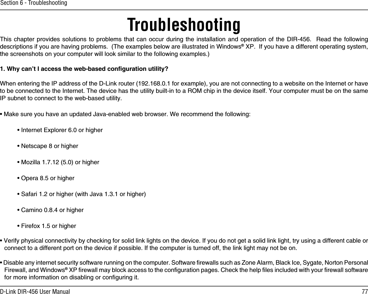 77D-Link DIR-456 User ManualSection 6 - TroubleshootingTroubleshootingThis chapter provides solutions to problems that can occur during the installation and operation of the DIR-456.  Read the following descriptions if you are having problems.  (The examples below are illustrated in Windows® XP.  If you have a different operating system, the screenshots on your computer will look similar to the following examples.)1. Why can’t I access the web-based conﬁguration utility?When entering the IP address of the D-Link router (192.168.0.1 for example), you are not connecting to a website on the Internet or have to be connected to the Internet. The device has the utility built-in to a ROM chip in the device itself. Your computer must be on the same IP subnet to connect to the web-based utility. • Make sure you have an updated Java-enabled web browser. We recommend the following: • Internet Explorer 6.0 or higher • Netscape 8 or higher • Mozilla 1.7.12 (5.0) or higher • Opera 8.5 or higher • Safari 1.2 or higher (with Java 1.3.1 or higher) • Camino 0.8.4 or higher • Firefox 1.5 or higher • Verify physical connectivity by checking for solid link lights on the device. If you do not get a solid link light, try using a different cable or connect to a different port on the device if possible. If the computer is turned off, the link light may not be on.• Disable any internet security software running on the computer. Software ﬁrewalls such as Zone Alarm, Black Ice, Sygate, Norton Personal Firewall, and Windows® XP ﬁrewall may block access to the conﬁguration pages. Check the help ﬁles included with your ﬁrewall software for more information on disabling or conﬁguring it.