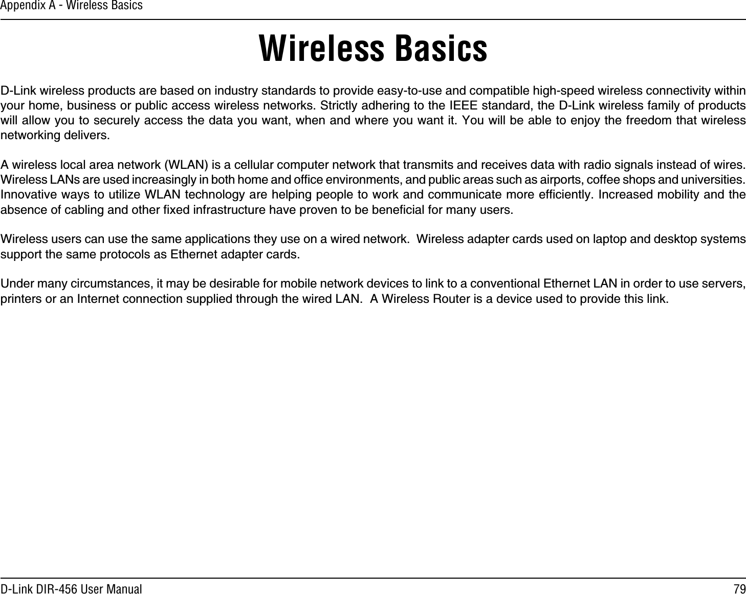79D-Link DIR-456 User ManualAppendix A - Wireless BasicsD-Link wireless products are based on industry standards to provide easy-to-use and compatible high-speed wireless connectivity within your home, business or public access wireless networks. Strictly adhering to the IEEE standard, the D-Link wireless family of products will allow you to securely access the data you want, when and where you want it. You will be able to enjoy the freedom that wireless networking delivers.A wireless local area network (WLAN) is a cellular computer network that transmits and receives data with radio signals instead of wires. Wireless LANs are used increasingly in both home and ofﬁce environments, and public areas such as airports, coffee shops and universities. Innovative ways to utilize WLAN technology are helping people to work and communicate more efﬁciently. Increased mobility and the absence of cabling and other ﬁxed infrastructure have proven to be beneﬁcial for many users. Wireless users can use the same applications they use on a wired network.  Wireless adapter cards used on laptop and desktop systems support the same protocols as Ethernet adapter cards. Under many circumstances, it may be desirable for mobile network devices to link to a conventional Ethernet LAN in order to use servers, printers or an Internet connection supplied through the wired LAN.  A Wireless Router is a device used to provide this link.Wireless Basics