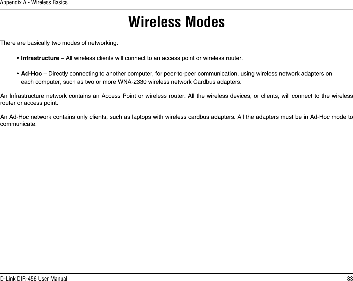 83D-Link DIR-456 User ManualAppendix A - Wireless BasicsThere are basically two modes of networking: • Infrastructure – All wireless clients will connect to an access point or wireless router.• Ad-Hoc – Directly connecting to another computer, for peer-to-peer communication, using wireless network adapters on each computer, such as two or more WNA-2330 wireless network Cardbus adapters.An Infrastructure network contains an Access Point or wireless router. All the wireless devices, or clients, will connect to the wireless router or access point. An Ad-Hoc network contains only clients, such as laptops with wireless cardbus adapters. All the adapters must be in Ad-Hoc mode to communicate.Wireless Modes