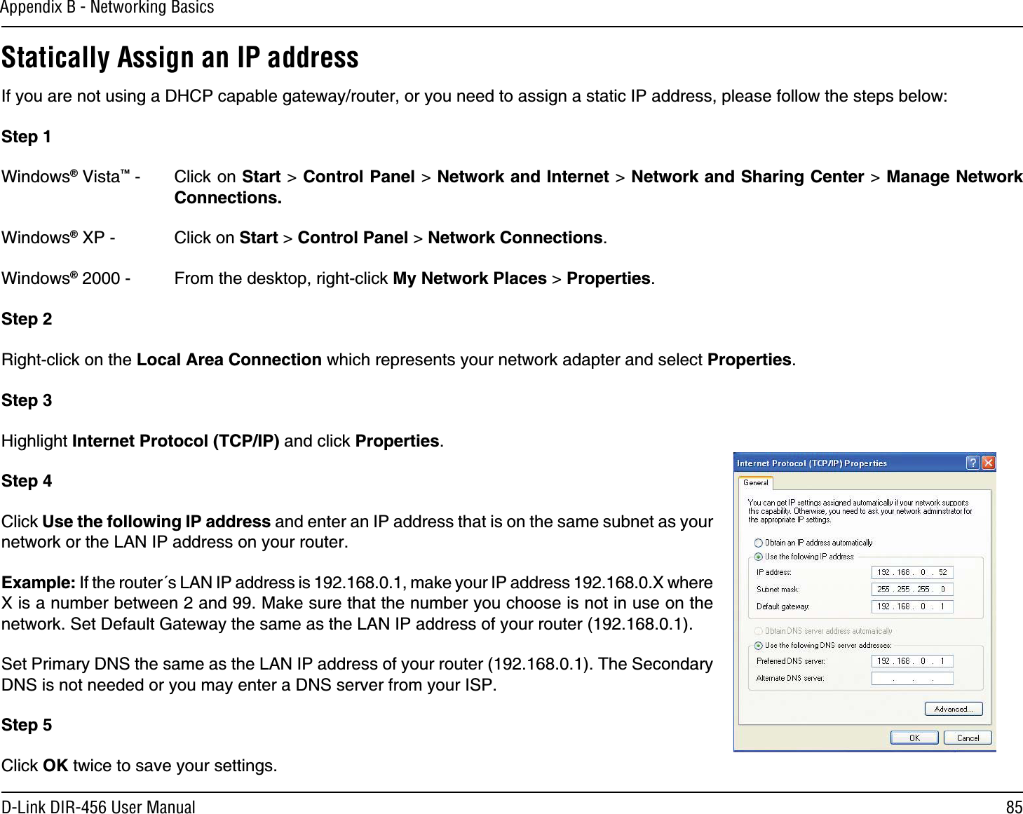 85D-Link DIR-456 User ManualAppendix B - Networking BasicsStatically Assign an IP addressIf you are not using a DHCP capable gateway/router, or you need to assign a static IP address, please follow the steps below:Step 1Windows® Vista™ -  Click on Start &gt; Control Panel &gt; Network and Internet &gt; Network and Sharing Center &gt; Manage Network Connections.Windows® XP -  Click on Start &gt; Control Panel &gt; Network Connections.Windows® 2000 -  From the desktop, right-click My Network Places &gt; Properties.Step 2Right-click on the Local Area Connection which represents your network adapter and select Properties.Step 3Highlight Internet Protocol (TCP/IP) and click Properties.Step 4Click Use the following IP address and enter an IP address that is on the same subnet as your network or the LAN IP address on your router. Example: If the router´s LAN IP address is 192.168.0.1, make your IP address 192.168.0.X where X is a number between 2 and 99. Make sure that the number you choose is not in use on the network. Set Default Gateway the same as the LAN IP address of your router (192.168.0.1). Set Primary DNS the same as the LAN IP address of your router (192.168.0.1). The Secondary DNS is not needed or you may enter a DNS server from your ISP.Step 5Click OK twice to save your settings.