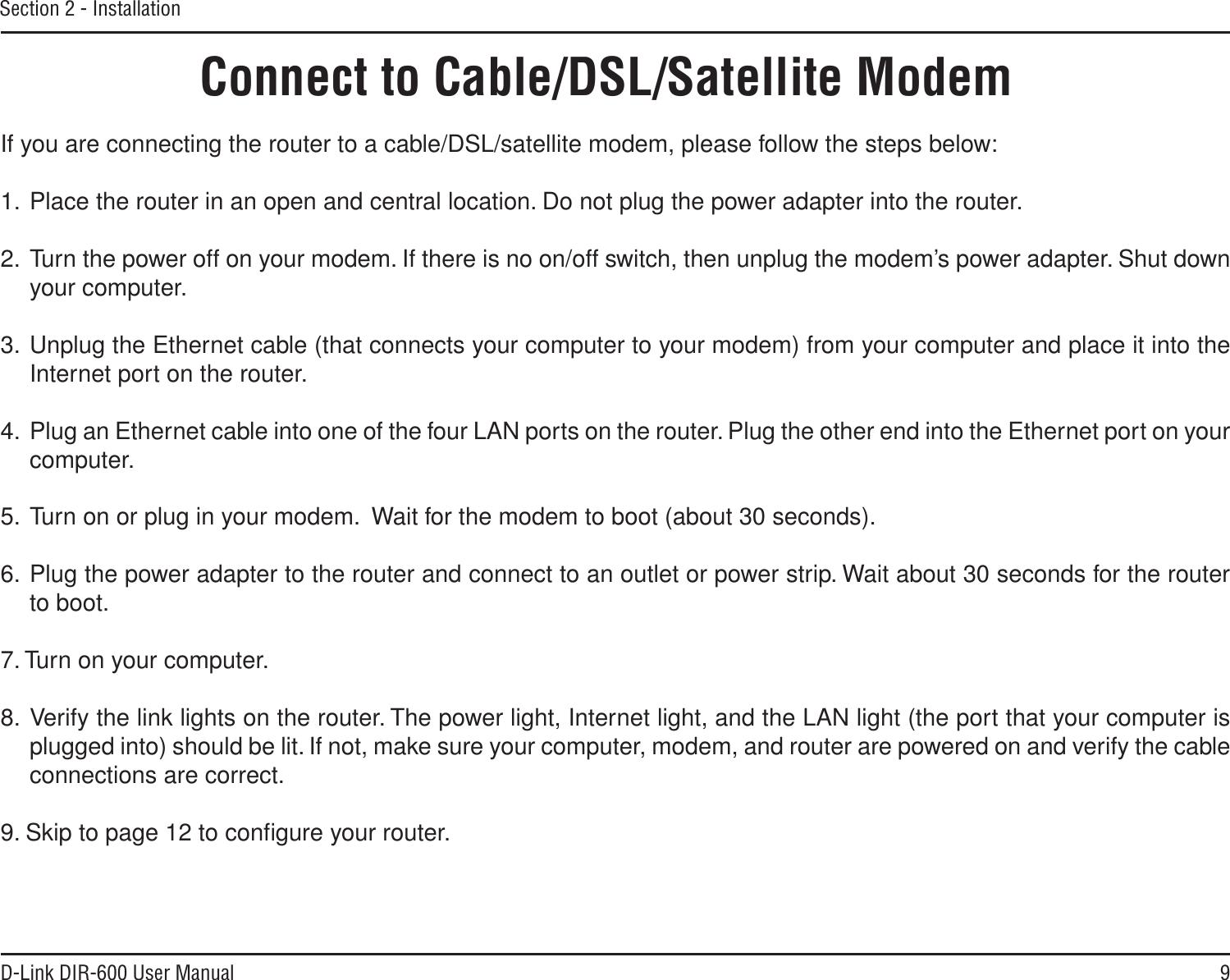9D-Link DIR-600 User ManualSection 2 - InstallationIf you are connecting the router to a cable/DSL/satellite modem, please follow the steps below:1. Place the router in an open and central location. Do not plug the power adapter into the router. 2. Turn the power off on your modem. If there is no on/off switch, then unplug the modem’s power adapter. Shut down your computer.3. Unplug the Ethernet cable (that connects your computer to your modem) from your computer and place it into the Internet port on the router.  4. Plug an Ethernet cable into one of the four LAN ports on the router. Plug the other end into the Ethernet port on your computer.5. Turn on or plug in your modem.  Wait for the modem to boot (about 30 seconds). 6. Plug the power adapter to the router and connect to an outlet or power strip. Wait about 30 seconds for the router to boot. 7. Turn on your computer. 8. Verify the link lights on the router. The power light, Internet light, and the LAN light (the port that your computer is plugged into) should be lit. If not, make sure your computer, modem, and router are powered on and verify the cable connections are correct. 9. Skip to page 12 to conﬁgure your router. Connect to Cable/DSL/Satellite Modem