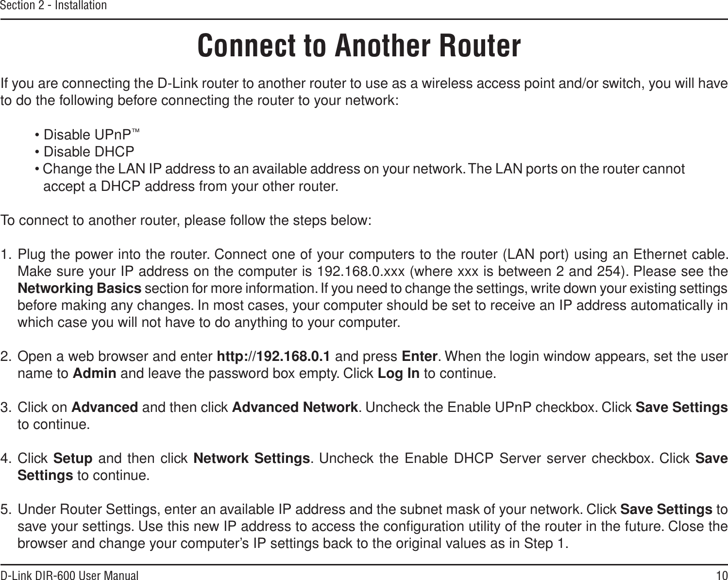 10D-Link DIR-600 User ManualSection 2 - InstallationIf you are connecting the D-Link router to another router to use as a wireless access point and/or switch, you will have to do the following before connecting the router to your network:• Disable UPnP™• Disable DHCP• Change the LAN IP address to an available address on your network. The LAN ports on the router cannot accept a DHCP address from your other router.To connect to another router, please follow the steps below:1. Plug the power into the router. Connect one of your computers to the router (LAN port) using an Ethernet cable. Make sure your IP address on the computer is 192.168.0.xxx (where xxx is between 2 and 254). Please see the Networking Basics section for more information. If you need to change the settings, write down your existing settings before making any changes. In most cases, your computer should be set to receive an IP address automatically in which case you will not have to do anything to your computer.2. Open a web browser and enter http://192.168.0.1 and press Enter. When the login window appears, set the user name to Admin and leave the password box empty. Click Log In to continue.3. Click on Advanced and then click Advanced Network. Uncheck the Enable UPnP checkbox. Click Save Settingsto continue. 4. Click Setup and then click Network Settings. Uncheck the Enable DHCP Server server checkbox. Click SaveSettings to continue.5. Under Router Settings, enter an available IP address and the subnet mask of your network. Click Save Settings to save your settings. Use this new IP address to access the conﬁguration utility of the router in the future. Close the browser and change your computer’s IP settings back to the original values as in Step 1.Connect to Another Router