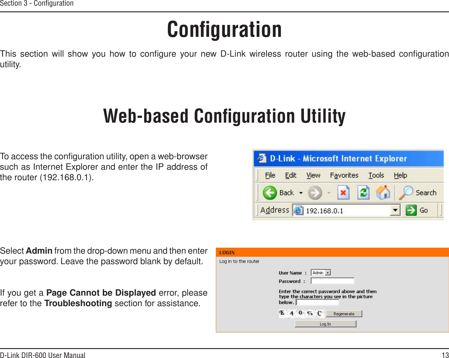 13D-Link DIR-600 User ManualSection 3 - ConﬁgurationConﬁgurationThis section will show you how to conﬁgure your new D-Link wireless router using the web-based conﬁguration utility.Web-based Conﬁguration UtilityTo access the conﬁguration utility, open a web-browser such as Internet Explorer and enter the IP address of the router (192.168.0.1).Select Admin from the drop-down menu and then enter your password. Leave the password blank by default.If you get a Page Cannot be Displayed error, please refer to the Troubleshooting section for assistance.