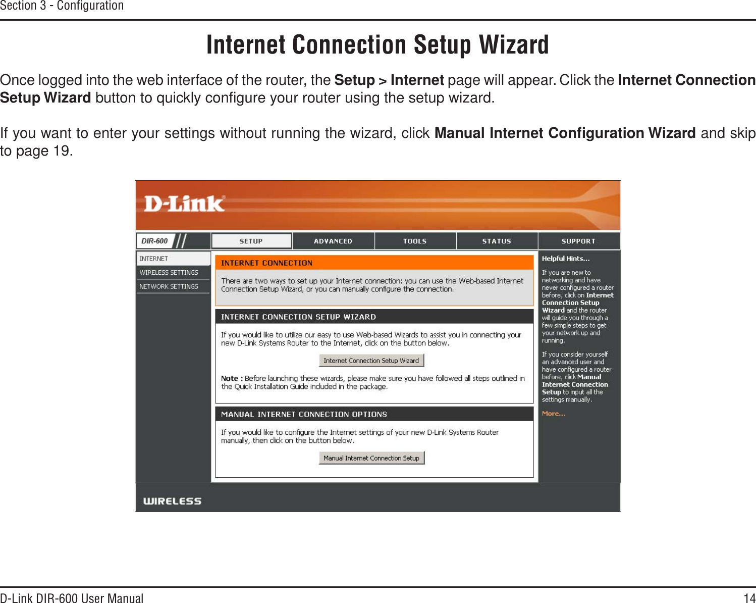14D-Link DIR-600 User ManualSection 3 - ConﬁgurationInternet Connection Setup WizardOnce logged into the web interface of the router, the Setup &gt; Internet page will appear. Click the Internet ConnectionSetup Wizard button to quickly conﬁgure your router using the setup wizard.If you want to enter your settings without running the wizard, click Manual Internet Conﬁguration Wizard and skip to page 19.
