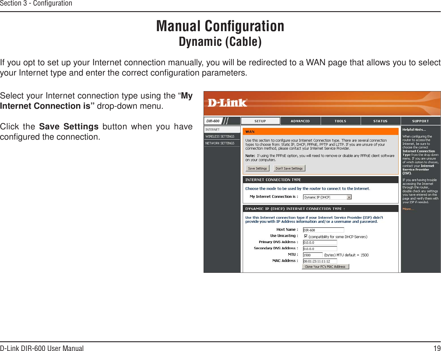 19D-Link DIR-600 User ManualSection 3 - ConﬁgurationIf you opt to set up your Internet connection manually, you will be redirected to a WAN page that allows you to select your Internet type and enter the correct conﬁguration parameters.Select your Internet connection type using the “MyInternet Connection is” drop-down menu.Click the Save Settings button when you have conﬁgured the connection.Manual ConﬁgurationDynamic (Cable)