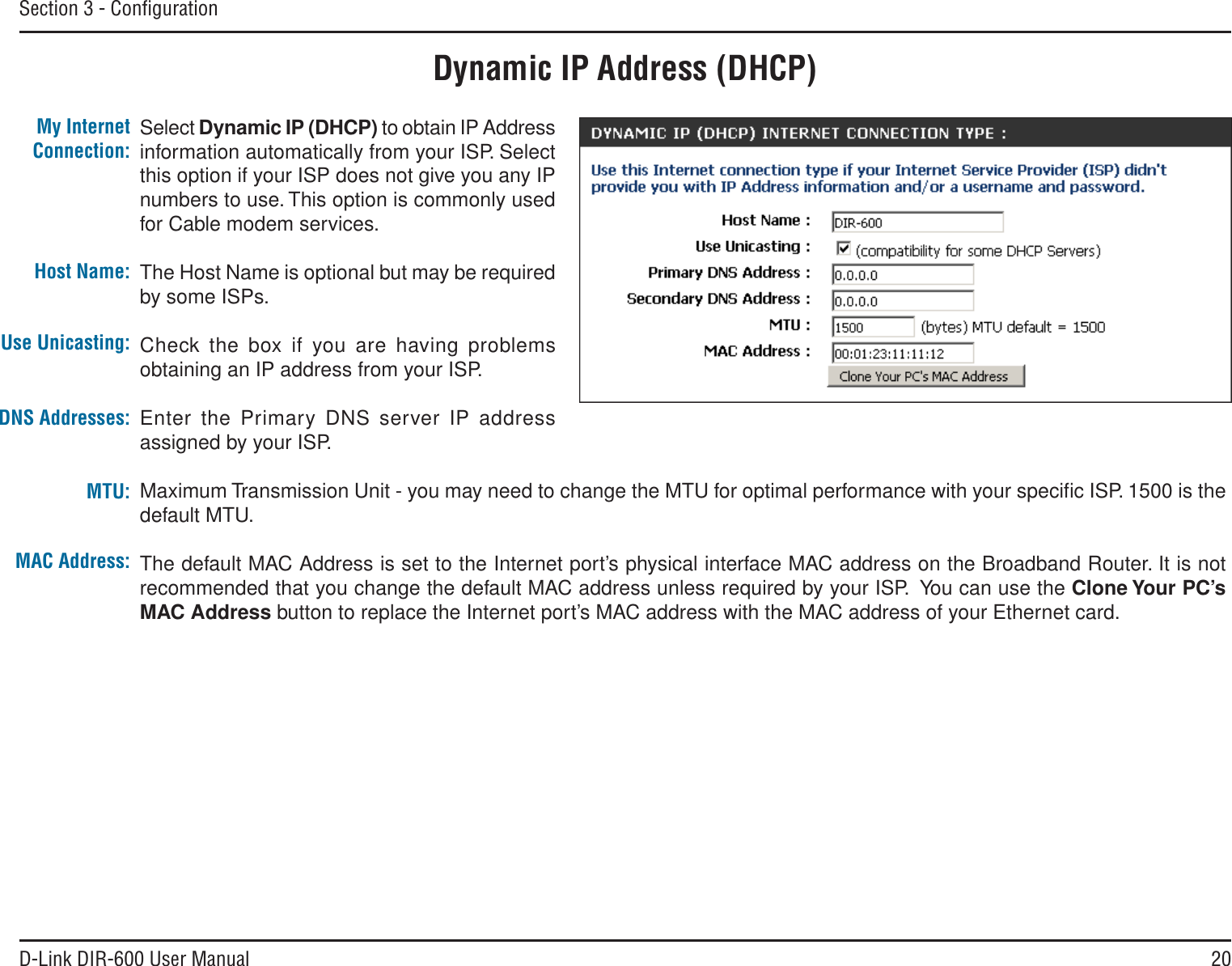 20D-Link DIR-600 User ManualSection 3 - ConﬁgurationDynamic IP Address (DHCP)Select Dynamic IP (DHCP) to obtain IP Address information automatically from your ISP. Select this option if your ISP does not give you any IP numbers to use. This option is commonly used for Cable modem services.The Host Name is optional but may be required by some ISPs. Check the box if you are having problems obtaining an IP address from your ISP.Enter the Primary DNS server IP address assigned by your ISP.Maximum Transmission Unit - you may need to change the MTU for optimal performance with your speciﬁc ISP. 1500 is the default MTU.The default MAC Address is set to the Internet port’s physical interface MAC address on the Broadband Router. It is not recommended that you change the default MAC address unless required by your ISP.  You can use the Clone Your PC’sMAC Address button to replace the Internet port’s MAC address with the MAC address of your Ethernet card.My Internet Connection:Host Name:MAC Address:DNS Addresses:MTU:Use Unicasting: