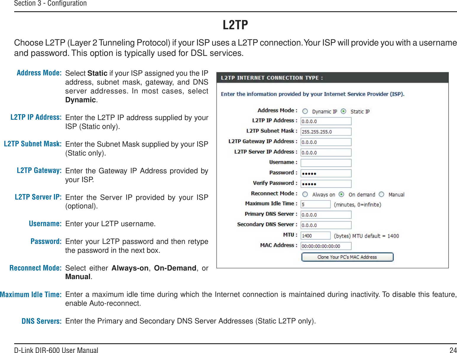 24D-Link DIR-600 User ManualSection 3 - ConﬁgurationSelect Static if your ISP assigned you the IP address, subnet mask, gateway, and DNS server addresses. In most cases, select Dynamic.Enter the L2TP IP address supplied by your ISP (Static only).Enter the Subnet Mask supplied by your ISP (Static only).Enter the Gateway IP Address provided by your ISP.Enter the Server IP provided by your ISP (optional).Enter your L2TP username.Enter your L2TP password and then retype the password in the next box.Select either Always-on, On-Demand, or Manual.Enter a maximum idle time during which the Internet connection is maintained during inactivity. To disable this feature, enable Auto-reconnect.Enter the Primary and Secondary DNS Server Addresses (Static L2TP only).Address Mode:L2TP IP Address:L2TP Subnet Mask:L2TP Gateway:L2TP Server IP:Username:Password:Reconnect Mode:Maximum Idle Time:DNS Servers:L2TPChoose L2TP (Layer 2 Tunneling Protocol) if your ISP uses a L2TP connection. Your ISP will provide you with a username and password. This option is typically used for DSL services. 
