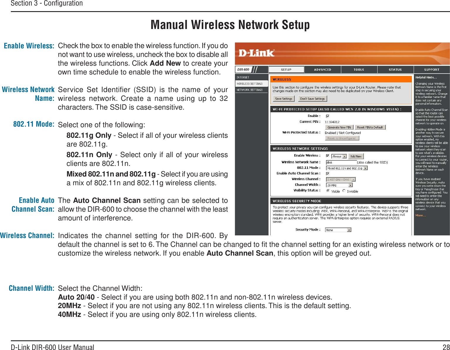 28D-Link DIR-600 User ManualSection 3 - ConﬁgurationManual Wireless Network SetupCheck the box to enable the wireless function. If you do not want to use wireless, uncheck the box to disable all the wireless functions. Click Add New to create your own time schedule to enable the wireless function. Service Set Identiﬁer (SSID) is the name of your wireless network. Create a name using up to 32 characters. The SSID is case-sensitive.Select one of the following:802.11g Only - Select if all of your wireless clients are 802.11g.802.11n Only - Select only if all of your wireless clients are 802.11n.Mixed 802.11n and 802.11g - Select if you are using a mix of 802.11n and 802.11g wireless clients.The Auto Channel Scan setting can be selected to allow the DIR-600 to choose the channel with the least amount of interference.Indicates the channel setting for the DIR-600. By default the channel is set to 6. The Channel can be changed to ﬁt the channel setting for an existing wireless network or to customize the wireless network. If you enable Auto Channel Scan, this option will be greyed out.Select the Channel Width:Auto 20/40 - Select if you are using both 802.11n and non-802.11n wireless devices.20MHz - Select if you are not using any 802.11n wireless clients. This is the default setting. 40MHz - Select if you are using only 802.11n wireless clients.  Enable Wireless:Wireless Network Name:802.11 Mode:Enable Auto Channel Scan:Wireless Channel:Channel Width: