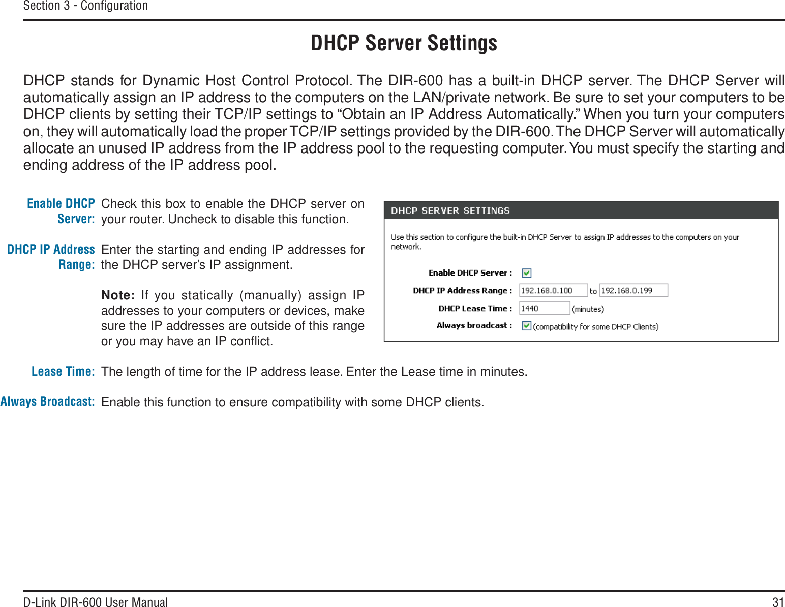 31D-Link DIR-600 User ManualSection 3 - ConﬁgurationCheck this box to enable the DHCP server on your router. Uncheck to disable this function.Enter the starting and ending IP addresses for the DHCP server’s IP assignment.Note: If you statically (manually) assign IP addresses to your computers or devices, make sure the IP addresses are outside of this range or you may have an IP conﬂict. The length of time for the IP address lease. Enter the Lease time in minutes.Enable this function to ensure compatibility with some DHCP clients.Enable DHCP Server:DHCP IP Address Range:Lease Time:Always Broadcast:DHCP Server SettingsDHCP stands for Dynamic Host Control Protocol. The DIR-600 has a built-in DHCP server. The DHCP Server will automatically assign an IP address to the computers on the LAN/private network. Be sure to set your computers to be DHCP clients by setting their TCP/IP settings to “Obtain an IP Address Automatically.” When you turn your computers on, they will automatically load the proper TCP/IP settings provided by the DIR-600. The DHCP Server will automatically allocate an unused IP address from the IP address pool to the requesting computer. You must specify the starting and ending address of the IP address pool.