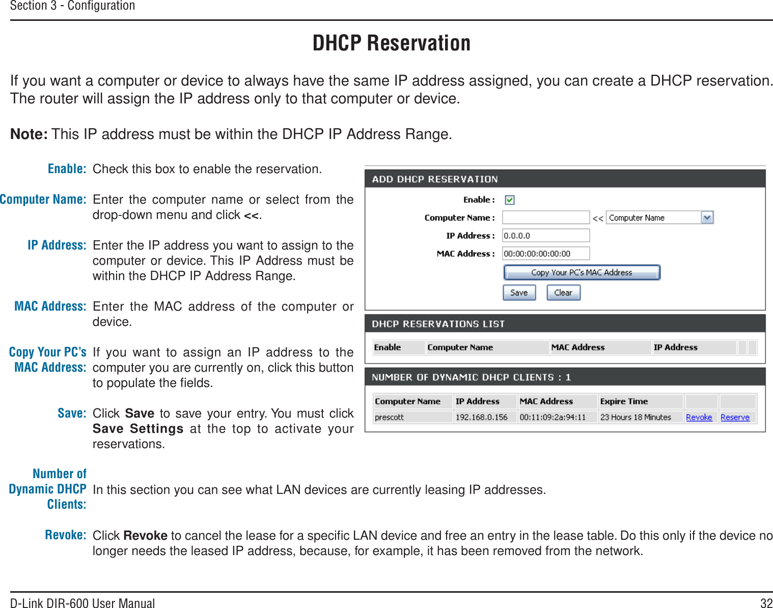 32D-Link DIR-600 User ManualSection 3 - ConﬁgurationDHCP ReservationIf you want a computer or device to always have the same IP address assigned, you can create a DHCP reservation. The router will assign the IP address only to that computer or device. Note: This IP address must be within the DHCP IP Address Range.Check this box to enable the reservation.Enter the computer name or select from the drop-down menu and click &lt;&lt;.Enter the IP address you want to assign to the computer or device. This IP Address must be within the DHCP IP Address Range.Enter the MAC address of the computer or device.If you want to assign an IP address to the computer you are currently on, click this button to populate the ﬁelds. Click Save to save your entry. You must click Save Settings at the top to activate your reservations. In this section you can see what LAN devices are currently leasing IP addresses.Click Revoke to cancel the lease for a speciﬁc LAN device and free an entry in the lease table. Do this only if the device no longer needs the leased IP address, because, for example, it has been removed from the network.Enable:Computer Name:IP Address:MAC Address:Copy Your PC’s MAC Address:Save:Number of Dynamic DHCP Clients:Revoke: