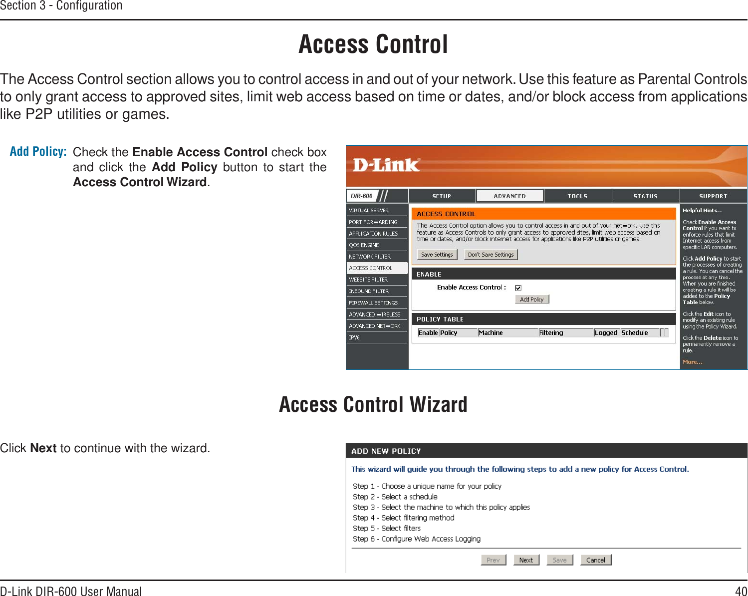 40D-Link DIR-600 User ManualSection 3 - ConﬁgurationAccess ControlCheck the Enable Access Control check box and click the Add Policy button to start the Access Control Wizard. Add Policy:The Access Control section allows you to control access in and out of your network. Use this feature as Parental Controls to only grant access to approved sites, limit web access based on time or dates, and/or block access from applications like P2P utilities or games.Click Next to continue with the wizard.Access Control Wizard